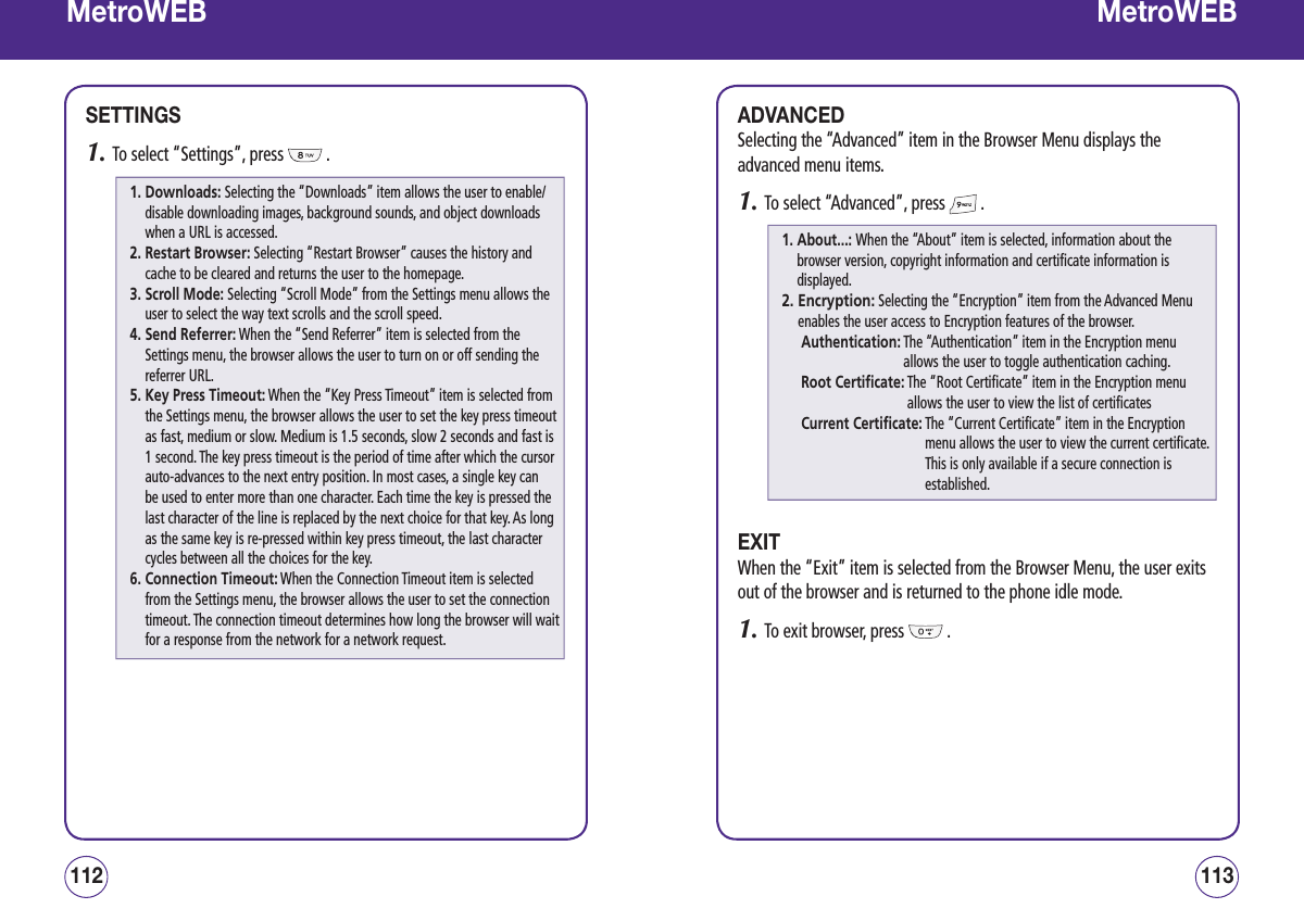 MetroWEBSETTINGS1.  To select “Settings”, press   .113112MetroWEBADVANCEDSelecting the “Advanced” item in the Browser Menu displays the advanced menu items.1.  To select “Advanced”, press   .EXITWhen the “Exit” item is selected from the Browser Menu, the user exits out of the browser and is returned to the phone idle mode.1.  To exit browser, press   .1.  Downloads: Selecting the “Downloads” item allows the user to enable/disable downloading images, background sounds, and object downloads when a URL is accessed.2.  Restart Browser: Selecting “Restart Browser” causes the history and cache to be cleared and returns the user to the homepage.3.  Scroll Mode: Selecting “Scroll Mode” from the Settings menu allows the user to select the way text scrolls and the scroll speed.4.  Send Referrer: When the “Send Referrer” item is selected from the Settings menu, the browser allows the user to turn on or off sending the referrer URL.5.  Key Press Timeout: When the “Key Press Timeout” item is selected from the Settings menu, the browser allows the user to set the key press timeout as fast, medium or slow. Medium is 1.5 seconds, slow 2 seconds and fast is 1 second. The key press timeout is the period of time after which the cursor auto-advances to the next entry position. In most cases, a single key can be used to enter more than one character. Each time the key is pressed the last character of the line is replaced by the next choice for that key. As long as the same key is re-pressed within key press timeout, the last character cycles between all the choices for the key.6.  Connection Timeout: When the Connection Timeout item is selected from the Settings menu, the browser allows the user to set the connection timeout. The connection timeout determines how long the browser will wait for a response from the network for a network request.1.  About...: When the “About” item is selected, information about the browser version, copyright information and certificate information is displayed.2.  Encryption: Selecting the “Encryption” item from the Advanced Menu enables the user access to Encryption features of the browser.Authentication:  The “Authentication” item in the Encryption menu allows the user to toggle authentication caching.Root Certificate:  The “Root Certificate” item in the Encryption menu allows the user to view the list of certificates Current Certificate:  The “Current Certificate” item in the Encryption menu allows the user to view the current certificate. This is only available if a secure connection is established.