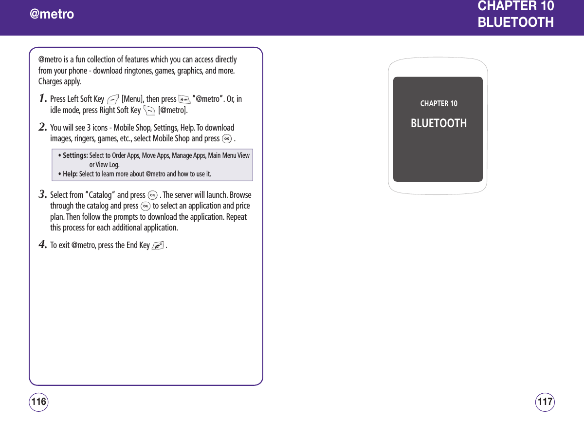 @metro@metro is a fun collection of features which you can access directly from your phone - download ringtones, games, graphics, and more. Charges apply.1.  Press Left Soft Key   [Menu], then press   “@metro”. Or, in idle mode, press Right Soft Key   [@metro].2.  You will see 3 icons - Mobile Shop, Settings, Help. To download images, ringers, games, etc., select Mobile Shop and press   .3.  Select from “Catalog“ and press   . The server will launch. Browse through the catalog and press   to select an application and price plan. Then follow the prompts to download the application. Repeat this process for each additional application.4.  To exit @metro, press the End Key   .117116CHAPTER 10BLUETOOTHCHAPTER 10  BLUETOOTH• Settings:  Select to Order Apps, Move Apps, Manage Apps, Main Menu View or View Log.• Help: Select to learn more about @metro and how to use it.
