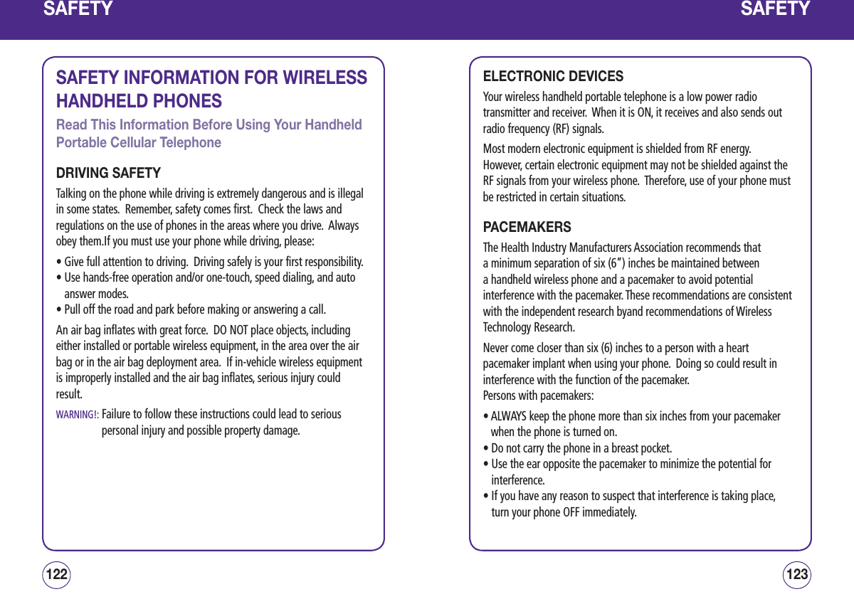 SAFETYSAFETY INFORMATION FOR WIRELESS HANDHELD PHONESRead This Information Before Using Your Handheld Portable Cellular TelephoneDRIVING SAFETYTalking on the phone while driving is extremely dangerous and is illegal in some states.  Remember, safety comes first.  Check the laws and regulations on the use of phones in the areas where you drive.  Always obey them.If you must use your phone while driving, please:• Give full attention to driving.  Driving safely is your first responsibility.•  Use hands-free operation and/or one-touch, speed dialing, and auto answer modes.• Pull off the road and park before making or answering a call.An air bag inflates with great force.  DO NOT place objects, including either installed or portable wireless equipment, in the area over the air bag or in the air bag deployment area.  If in-vehicle wireless equipment is improperly installed and the air bag inflates, serious injury could result.WARNING!:  Failure to follow these instructions could lead to serious personal injury and possible property damage.123122SAFETYELECTRONIC DEVICESYour wireless handheld portable telephone is a low power radio transmitter and receiver.  When it is ON, it receives and also sends out radio frequency (RF) signals.Most modern electronic equipment is shielded from RF energy.  However, certain electronic equipment may not be shielded against the RF signals from your wireless phone.  Therefore, use of your phone must be restricted in certain situations.PACEMAKERSThe Health Industry Manufacturers Association recommends that a minimum separation of six (6”) inches be maintained between a handheld wireless phone and a pacemaker to avoid potential interference with the pacemaker. These recommendations are consistent with the independent research byand recommendations of Wireless Technology Research. Never come closer than six (6) inches to a person with a heart pacemaker implant when using your phone.  Doing so could result in interference with the function of the pacemaker.Persons with pacemakers:•  ALWAYS keep the phone more than six inches from your pacemaker when the phone is turned on.• Do not carry the phone in a breast pocket.•  Use the ear opposite the pacemaker to minimize the potential for interference.•  If you have any reason to suspect that interference is taking place, turn your phone OFF immediately.