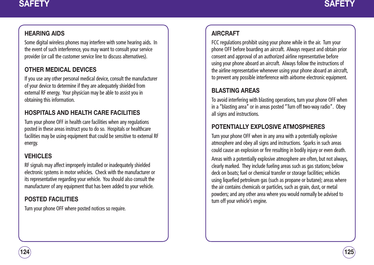 SAFETYHEARING AIDSSome digital wireless phones may interfere with some hearing aids.  In the event of such interference, you may want to consult your service provider (or call the customer service line to discuss alternatives). OTHER MEDICAL DEVICESIf you use any other personal medical device, consult the manufacturer of your device to determine if they are adequately shielded from external RF energy.  Your physician may be able to assist you in obtaining this information.HOSPITALS AND HEALTH CARE FACILITIESTurn your phone OFF in health care facilities when any regulations posted in these areas instruct you to do so.  Hospitals or healthcare facilities may be using equipment that could be sensitive to external RF energy.VEHICLESRF signals may affect improperly installed or inadequately shielded electronic systems in motor vehicles.  Check with the manufacturer or its representative regarding your vehicle.  You should also consult the manufacturer of any equipment that has been added to your vehicle.POSTED FACILITIESTurn your phone OFF where posted notices so require.125124SAFETYAIRCRAFTFCC regulations prohibit using your phone while in the air.  Turn your phone OFF before boarding an aircraft.  Always request and obtain prior consent and approval of an authorized airline representative before using your phone aboard an aircraft.  Always follow the instructions of the airline representative whenever using your phone aboard an aircraft, to prevent any possible interference with airborne electronic equipment.BLASTING AREASTo avoid interfering with blasting operations, turn your phone OFF when in a “blasting area” or in areas posted “Turn off two-way radio”.  Obey all signs and instructions.POTENTIALLY EXPLOSIVE ATMOSPHERESTurn your phone OFF when in any area with a potentially explosive atmosphere and obey all signs and instructions.  Sparks in such areas could cause an explosion or fire resulting in bodily injury or even death.Areas with a potentially explosive atmosphere are often, but not always, clearly marked.  They include fueling areas such as gas stations; below deck on boats; fuel or chemical transfer or storage facilities; vehicles using liquefied petroleum gas (such as propane or butane); areas where the air contains chemicals or particles, such as grain, dust, or metal powders; and any other area where you would normally be advised to turn off your vehicle’s engine.