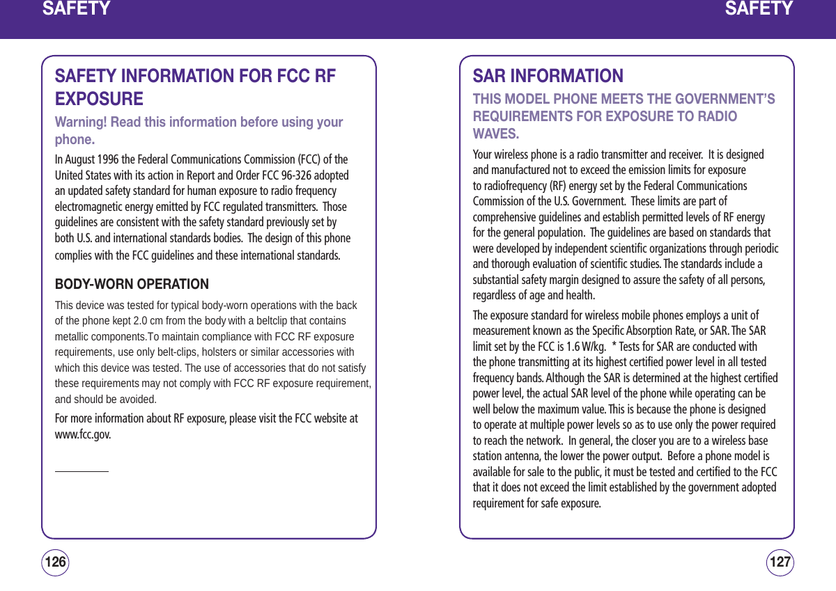 SAFETYSAFETY INFORMATION FOR FCC RF EXPOSUREWarning! Read this information before using your phone.In August 1996 the Federal Communications Commission (FCC) of the United States with its action in Report and Order FCC 96-326 adopted an updated safety standard for human exposure to radio frequency electromagnetic energy emitted by FCC regulated transmitters.  Those guidelines are consistent with the safety standard previously set by both U.S. and international standards bodies.  The design of this phone complies with the FCC guidelines and these international standards.BODY-WORN OPERATIONThis device was tested for typical body-worn operations with the back of the phone kept 2.0 cm from the body with a beltclip that contains metallic components.To maintain compliance with FCC RF exposurerequirements, use only belt-clips, holsters or similar accessories withwhich this device was tested. The use of accessories that do not satisfy these requirements may not comply with FCC RF exposure requirement,and should be avoided.For more information about RF exposure, please visit the FCC website at www.fcc.gov.127126SAFETYSAR INFORMATIONTHIS MODEL PHONE MEETS THE GOVERNMENT’S REQUIREMENTS FOR EXPOSURE TO RADIO WAVES.Your wireless phone is a radio transmitter and receiver.  It is designed and manufactured not to exceed the emission limits for exposure to radiofrequency (RF) energy set by the Federal Communications Commission of the U.S. Government.  These limits are part of comprehensive guidelines and establish permitted levels of RF energy for the general population.  The guidelines are based on standards that were developed by independent scientific organizations through periodic and thorough evaluation of scientific studies. The standards include a substantial safety margin designed to assure the safety of all persons, regardless of age and health.The exposure standard for wireless mobile phones employs a unit of measurement known as the Specific Absorption Rate, or SAR. The SAR limit set by the FCC is 1.6 W/kg.  * Tests for SAR are conducted with the phone transmitting at its highest certified power level in all tested frequency bands. Although the SAR is determined at the highest certified power level, the actual SAR level of the phone while operating can be well below the maximum value. This is because the phone is designed to operate at multiple power levels so as to use only the power required to reach the network.  In general, the closer you are to a wireless base station antenna, the lower the power output.  Before a phone model is available for sale to the public, it must be tested and certified to the FCC that it does not exceed the limit established by the government adopted requirement for safe exposure.  