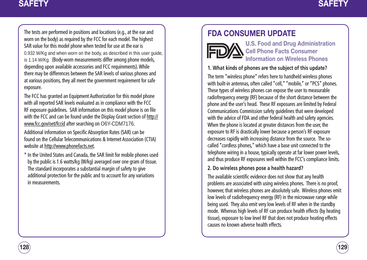 SAFETYThe tests are performed in positions and locations (e.g., at the ear and worn on the body) as required by the FCC for each model. The highest SAR value for this model phone when tested for use at the ear is 0.932 W/Kg and when worn on the body, as described in this user guide, is 1.14 W/Kg.  (Body-worn measurements differ among phone models, depending upon available accessories and FCC requirements). While there may be differences between the SAR levels of various phones and at various positions, they all meet the government requirement for safe exposure. The FCC has granted an Equipment Authorization for this model phone with all reported SAR levels evaluated as in compliance with the FCC RF exposure guidelines.  SAR information on this model phone is on file with the FCC and can be found under the Display Grant section of http://www.fcc.gov/oet/fccid after searching on O6Y-CDM7176.Additional information on Specific Absorption Rates (SAR) can be found on the Cellular Telecommunications &amp; Internet Association (CTIA)  website at http://www.phonefacts.net. *  In the United States and Canada, the SAR limit for mobile phones used by the public is 1.6 watts/kg (W/kg) averaged over one gram of tissue.  The standard incorporates a substantial margin of safety to give additional protection for the public and to account for any variations in measurements.129128SAFETYFDA CONSUMER UPDATEU.S. Food and Drug Administration Cell Phone Facts Consumer Information on Wireless Phones1. What kinds of phones are the subject of this update?The term “wireless phone” refers here to handheld wireless phones with built-in antennas, often called “cell,” “mobile,” or “PCS” phones.  These types of wireless phones can expose the user to measurable radiofrequency energy (RF) because of the short distance between the phone and the user’s head.  These RF exposures are limited by Federal Communications Commission safety guidelines that were developed with the advice of FDA and other federal health and safety agencies.  When the phone is located at greater distances from the user, the exposure to RF is drastically lower because a person’s RF exposure decreases rapidly with increasing distance from the source.  The so-called “cordless phones,” which have a base unit connected to the telephone wiring in a house, typically operate at far lower power levels, and thus produce RF exposures well within the FCC’s compliance limits.2. Do wireless phones pose a health hazard?The available scientific evidence does not show that any health problems are associated with using wireless phones.  There is no proof, however, that wireless phones are absolutely safe.  Wireless phones emit low levels of radiofrequency energy (RF) in the microwave range while being used.  They also emit very low levels of RF when in the standby mode.  Whereas high levels of RF can produce health effects (by heating tissue), exposure to low level RF that does not produce heating effects causes no known adverse health effects.