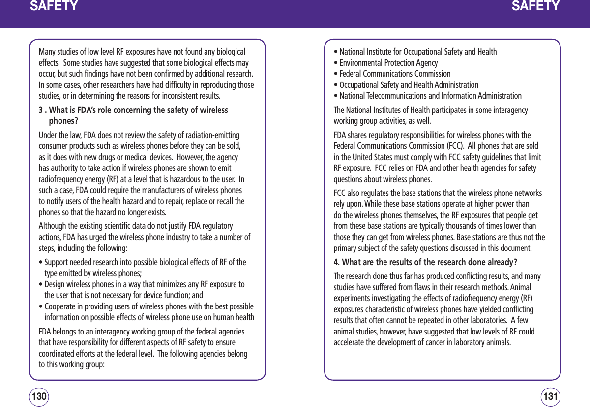 SAFETYMany studies of low level RF exposures have not found any biological effects.  Some studies have suggested that some biological effects may occur, but such findings have not been confirmed by additional research.  In some cases, other researchers have had difficulty in reproducing those studies, or in determining the reasons for inconsistent results.3 .  What is FDA’s role concerning the safety of wireless phones?Under the law, FDA does not review the safety of radiation-emitting consumer products such as wireless phones before they can be sold, as it does with new drugs or medical devices.  However, the agency has authority to take action if wireless phones are shown to emit radiofrequency energy (RF) at a level that is hazardous to the user.  In such a case, FDA could require the manufacturers of wireless phones to notify users of the health hazard and to repair, replace or recall the phones so that the hazard no longer exists.Although the existing scientific data do not justify FDA regulatory actions, FDA has urged the wireless phone industry to take a number of steps, including the following:•  Support needed research into possible biological effects of RF of the type emitted by wireless phones; •  Design wireless phones in a way that minimizes any RF exposure to the user that is not necessary for device function; and •  Cooperate in providing users of wireless phones with the best possible information on possible effects of wireless phone use on human health FDA belongs to an interagency working group of the federal agencies that have responsibility for different aspects of RF safety to ensure coordinated efforts at the federal level.  The following agencies belong to this working group:131130SAFETY• National Institute for Occupational Safety and Health • Environmental Protection Agency • Federal Communications Commission • Occupational Safety and Health Administration • National Telecommunications and Information AdministrationThe National Institutes of Health participates in some interagency working group activities, as well.FDA shares regulatory responsibilities for wireless phones with the Federal Communications Commission (FCC).  All phones that are sold in the United States must comply with FCC safety guidelines that limit RF exposure.  FCC relies on FDA and other health agencies for safety questions about wireless phones.FCC also regulates the base stations that the wireless phone networks rely upon. While these base stations operate at higher power than do the wireless phones themselves, the RF exposures that people get from these base stations are typically thousands of times lower than those they can get from wireless phones. Base stations are thus not the primary subject of the safety questions discussed in this document.4. What are the results of the research done already?The research done thus far has produced conflicting results, and many studies have suffered from flaws in their research methods. Animal experiments investigating the effects of radiofrequency energy (RF) exposures characteristic of wireless phones have yielded conflicting results that often cannot be repeated in other laboratories.  A few animal studies, however, have suggested that low levels of RF could accelerate the development of cancer in laboratory animals.