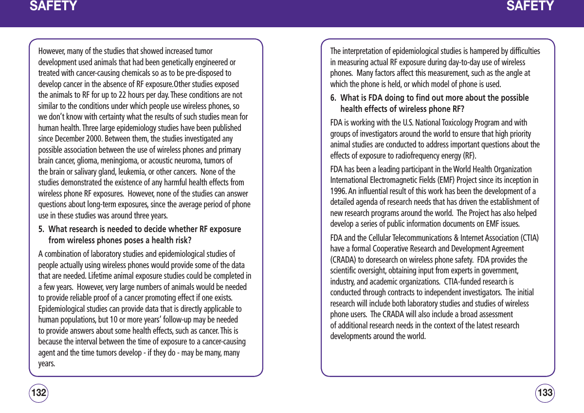 SAFETYHowever, many of the studies that showed increased tumor development used animals that had been genetically engineered or treated with cancer-causing chemicals so as to be pre-disposed to develop cancer in the absence of RF exposure.Other studies exposed the animals to RF for up to 22 hours per day. These conditions are not similar to the conditions under which people use wireless phones, so we don’t know with certainty what the results of such studies mean for human health. Three large epidemiology studies have been published since December 2000. Between them, the studies investigated any possible association between the use of wireless phones and primary brain cancer, glioma, meningioma, or acoustic neuroma, tumors of the brain or salivary gland, leukemia, or other cancers.  None of the studies demonstrated the existence of any harmful health effects from wireless phone RF exposures.  However, none of the studies can answer questions about long-term exposures, since the average period of phone use in these studies was around three years.5.   What research is needed to decide whether RF exposure from wireless phones poses a health risk?A combination of laboratory studies and epidemiological studies of people actually using wireless phones would provide some of the data that are needed. Lifetime animal exposure studies could be completed in a few years.  However, very large numbers of animals would be needed to provide reliable proof of a cancer promoting effect if one exists.  Epidemiological studies can provide data that is directly applicable to human populations, but 10 or more years’ follow-up may be needed to provide answers about some health effects, such as cancer. This is because the interval between the time of exposure to a cancer-causing agent and the time tumors develop - if they do - may be many, many years.133132SAFETYThe interpretation of epidemiological studies is hampered by difficulties in measuring actual RF exposure during day-to-day use of wireless phones.  Many factors affect this measurement, such as the angle at which the phone is held, or which model of phone is used.6.   What is FDA doing to find out more about the possible health effects of wireless phone RF?FDA is working with the U.S. National Toxicology Program and with groups of investigators around the world to ensure that high priority animal studies are conducted to address important questions about the effects of exposure to radiofrequency energy (RF).FDA has been a leading participant in the World Health Organization International Electromagnetic Fields (EMF) Project since its inception in 1996. An influential result of this work has been the development of a detailed agenda of research needs that has driven the establishment of new research programs around the world.  The Project has also helped develop a series of public information documents on EMF issues.FDA and the Cellular Telecommunications &amp; Internet Association (CTIA) have a formal Cooperative Research and Development Agreement (CRADA) to doresearch on wireless phone safety.  FDA provides the scientific oversight, obtaining input from experts in government, industry, and academic organizations.  CTIA-funded research is conducted through contracts to independent investigators.  The initial research will include both laboratory studies and studies of wireless phone users.  The CRADA will also include a broad assessment of additional research needs in the context of the latest research developments around the world.