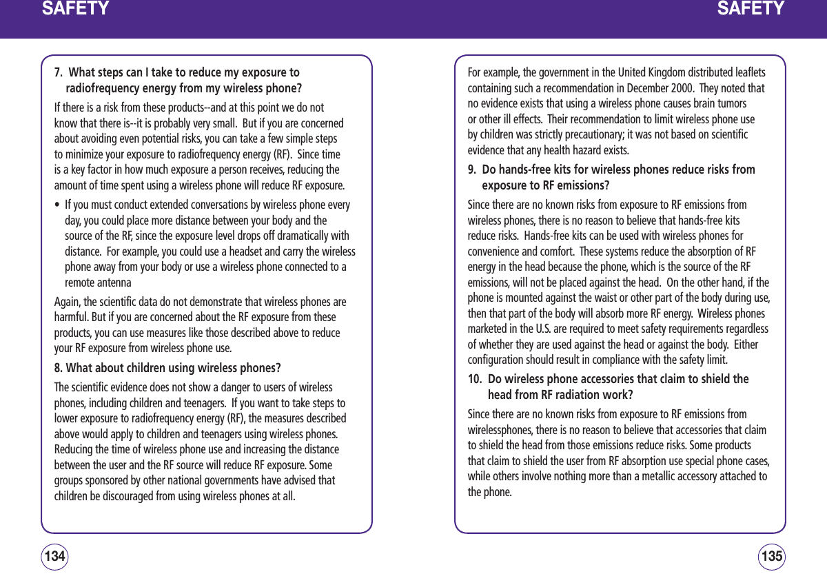 SAFETY7.   What steps can I take to reduce my exposure to radiofrequency energy from my wireless phone?If there is a risk from these products--and at this point we do not know that there is--it is probably very small.  But if you are concerned about avoiding even potential risks, you can take a few simple steps to minimize your exposure to radiofrequency energy (RF).  Since time is a key factor in how much exposure a person receives, reducing the amount of time spent using a wireless phone will reduce RF exposure.•   If you must conduct extended conversations by wireless phone every day, you could place more distance between your body and the source of the RF, since the exposure level drops off dramatically with distance.  For example, you could use a headset and carry the wireless phone away from your body or use a wireless phone connected to a remote antenna Again, the scientific data do not demonstrate that wireless phones are harmful. But if you are concerned about the RF exposure from these products, you can use measures like those described above to reduce your RF exposure from wireless phone use.8. What about children using wireless phones?The scientific evidence does not show a danger to users of wireless phones, including children and teenagers.  If you want to take steps to lower exposure to radiofrequency energy (RF), the measures described above would apply to children and teenagers using wireless phones.  Reducing the time of wireless phone use and increasing the distance between the user and the RF source will reduce RF exposure. Some groups sponsored by other national governments have advised that children be discouraged from using wireless phones at all.  135134SAFETYFor example, the government in the United Kingdom distributed leaflets containing such a recommendation in December 2000.  They noted that no evidence exists that using a wireless phone causes brain tumors or other ill effects.  Their recommendation to limit wireless phone use by children was strictly precautionary; it was not based on scientific evidence that any health hazard exists.9.   Do hands-free kits for wireless phones reduce risks from exposure to RF emissions?Since there are no known risks from exposure to RF emissions from wireless phones, there is no reason to believe that hands-free kits reduce risks.  Hands-free kits can be used with wireless phones for convenience and comfort.  These systems reduce the absorption of RF energy in the head because the phone, which is the source of the RF emissions, will not be placed against the head.  On the other hand, if the phone is mounted against the waist or other part of the body during use, then that part of the body will absorb more RF energy.  Wireless phones marketed in the U.S. are required to meet safety requirements regardless of whether they are used against the head or against the body.  Either configuration should result in compliance with the safety limit.10.   Do wireless phone accessories that claim to shield the head from RF radiation work?Since there are no known risks from exposure to RF emissions from wirelessphones, there is no reason to believe that accessories that claim to shield the head from those emissions reduce risks. Some products that claim to shield the user from RF absorption use special phone cases, while others involve nothing more than a metallic accessory attached to the phone.