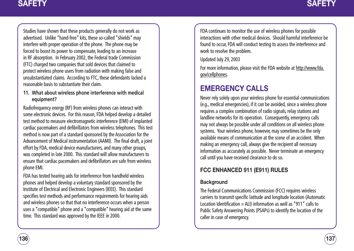 SAFETYStudies have shown that these products generally do not work as advertised.  Unlike “hand-free” kits, these so-called “shields” may interfere with proper operation of the phone.  The phone may be forced to boost its power to compensate, leading to an increase in RF absorption.  In February 2002, the Federal trade Commission (FTC) charged two companies that sold devices that claimed to protect wireless phone users from radiation with making false and unsubstantiated claims.  According to FTC, these defendants lacked a reasonable basis to substantiate their claim.11.   What about wireless phone interference with medical equipment?Radiofrequency energy (RF) from wireless phones can interact with some electronic devices.  For this reason, FDA helped develop a detailed test method to measure electromagnetic interference (EMI) of implanted cardiac pacemakers and defibrillators from wireless telephones.  This test method is now part of a standard sponsored by the Association for the Advancement of Medical instrumentation (AAMI).  The final draft, a joint effort by FDA, medical device manufacturers, and many other groups, was completed in late 2000.  This standard will allow manufacturers to ensure that cardiac pacemakers and defibrillators are safe from wireless phone EMI.FDA has tested hearing aids for interference from handheld wireless phones and helped develop a voluntary standard sponsored by the Institute of Electrical and Electronic Engineers (IEEE).  This standard specifies test methods and performance requirements for hearing aids and wireless phones so that that no interference occurs when a person uses a “compatible” phone and a “compatible” hearing aid at the same time.  This standard was approved by the IEEE in 2000.137136SAFETYFDA continues to monitor the use of wireless phones for possible interactions with other medical devices.  Should harmful interference be found to occur, FDA will conduct testing to assess the interference and work to resolve the problem.Updated July 29, 2003For more information, please visit the FDA website at http://www.fda.gov/cellphones.  EMERGENCY CALLSNever rely solely upon your wireless phone for essential communications (e.g., medical emergencies), if it can be avoided, since a wireless phone requires a complex combination of radio signals, relay stations and landline networks for its operation.  Consequently, emergency calls may not always be possible under all conditions on all wireless phone systems.  Your wireless phone, however, may sometimes be the only available means of communication at the scene of an accident.  When making an emergency call, always give the recipient all necessary information as accurately as possible.  Never terminate an emergency call until you have received clearance to do so.FCC ENHANCED 911 (E911) RULES BackgroundThe Federal Communications Commission (FCC) requires wireless carriers to transmit specific latitude and longitude location (Automatic Location Identification = ALI) information as well as “911” calls to Public Safety Answering Points (PSAPs) to identify the location of the caller in case of emergency.