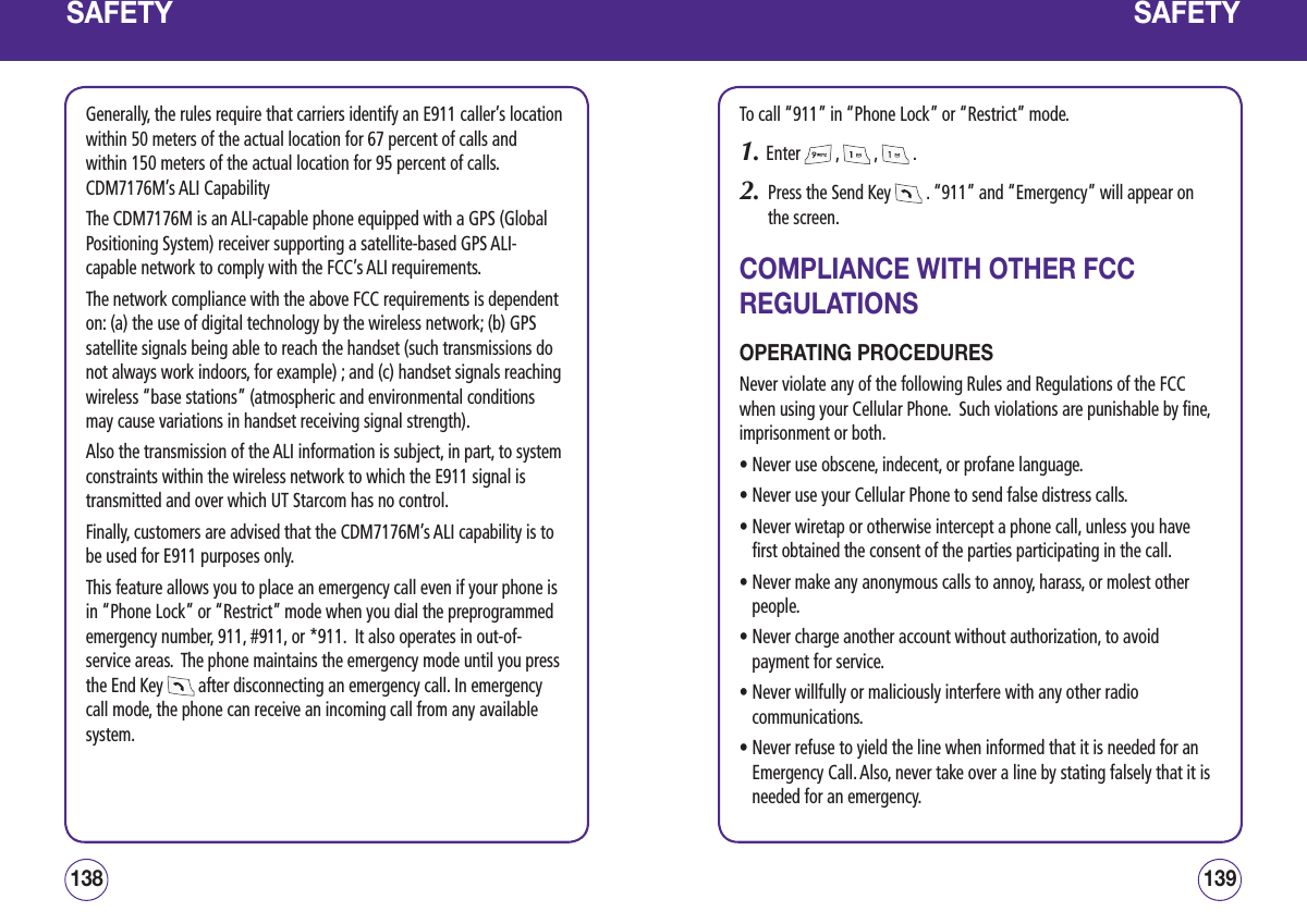 SAFETYGenerally, the rules require that carriers identify an E911 caller’s location within 50 meters of the actual location for 67 percent of calls and within 150 meters of the actual location for 95 percent of calls.  CDM7176M’s ALI CapabilityThe CDM7176M is an ALI-capable phone equipped with a GPS (Global Positioning System) receiver supporting a satellite-based GPS ALI-capable network to comply with the FCC’s ALI requirements. The network compliance with the above FCC requirements is dependent on: (a) the use of digital technology by the wireless network; (b) GPS satellite signals being able to reach the handset (such transmissions do not always work indoors, for example) ; and (c) handset signals reaching wireless “base stations” (atmospheric and environmental conditions may cause variations in handset receiving signal strength).Also the transmission of the ALI information is subject, in part, to system constraints within the wireless network to which the E911 signal is transmitted and over which UT Starcom has no control.Finally, customers are advised that the CDM7176M’s ALI capability is to be used for E911 purposes only.This feature allows you to place an emergency call even if your phone is in “Phone Lock” or “Restrict” mode when you dial the preprogrammed emergency number, 911, #911, or *911.  It also operates in out-of-service areas.  The phone maintains the emergency mode until you press the End Key   after disconnecting an emergency call. In emergency call mode, the phone can receive an incoming call from any available system.139138SAFETYTo call “911” in “Phone Lock” or “Restrict” mode.1. Enter   ,   ,   .2.   Press the Send Key   . “911” and “Emergency” will appear on the screen.COMPLIANCE WITH OTHER FCC REGULATIONSOPERATING PROCEDURESNever violate any of the following Rules and Regulations of the FCC when using your Cellular Phone.  Such violations are punishable by fine, imprisonment or both.• Never use obscene, indecent, or profane language.• Never use your Cellular Phone to send false distress calls.•  Never wiretap or otherwise intercept a phone call, unless you have first obtained the consent of the parties participating in the call.•  Never make any anonymous calls to annoy, harass, or molest other people.•  Never charge another account without authorization, to avoid payment for service.•  Never willfully or maliciously interfere with any other radio communications.•  Never refuse to yield the line when informed that it is needed for an   Emergency Call. Also, never take over a line by stating falsely that it is needed for an emergency.