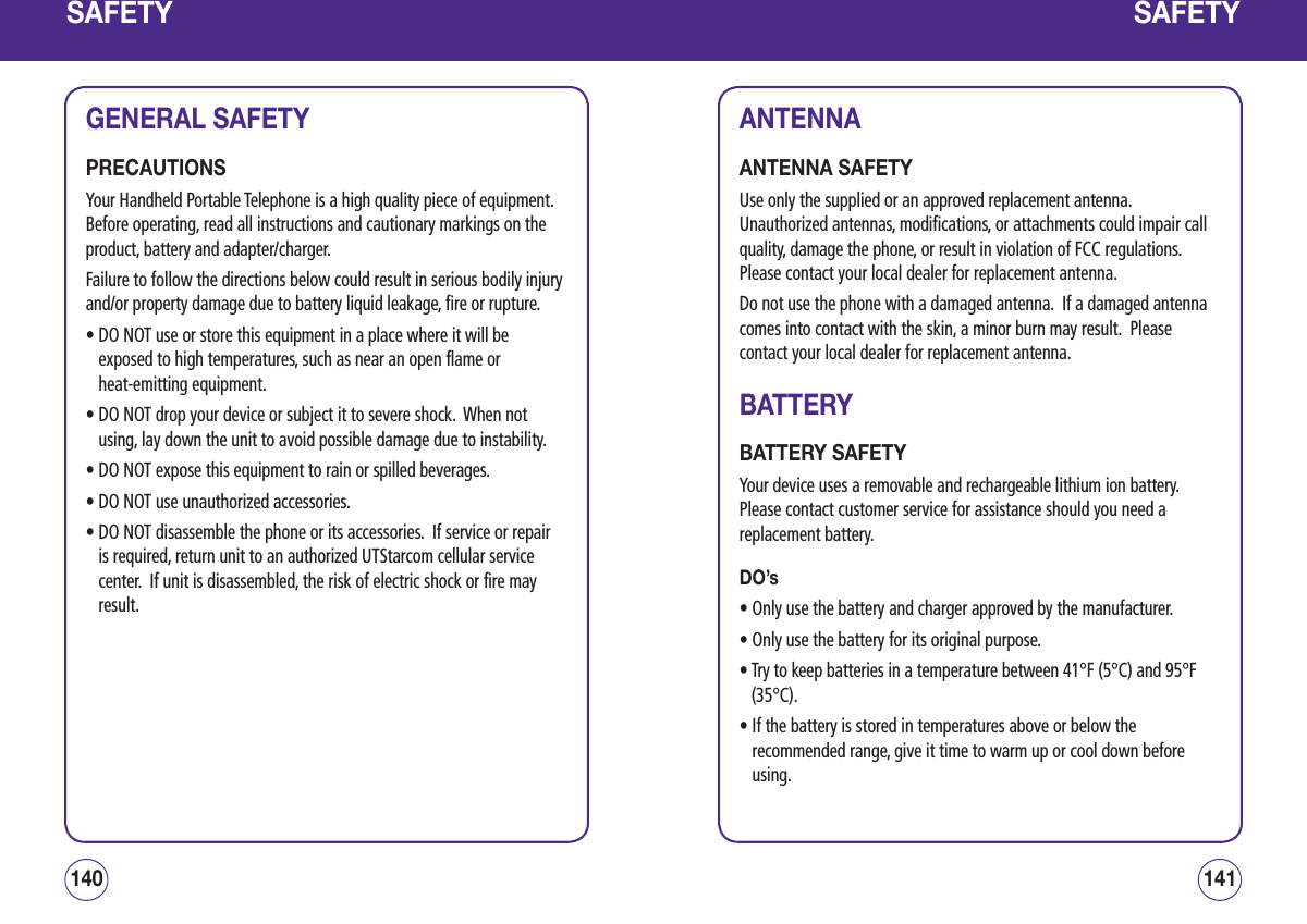 SAFETYGENERAL SAFETYPRECAUTIONSYour Handheld Portable Telephone is a high quality piece of equipment.  Before operating, read all instructions and cautionary markings on the product, battery and adapter/charger.Failure to follow the directions below could result in serious bodily injury and/or property damage due to battery liquid leakage, fire or rupture.•  DO NOT use or store this equipment in a place where it will be exposed to high temperatures, such as near an open flame or  heat-emitting equipment.•  DO NOT drop your device or subject it to severe shock.  When not using, lay down the unit to avoid possible damage due to instability.• DO NOT expose this equipment to rain or spilled beverages.• DO NOT use unauthorized accessories.•  DO NOT disassemble the phone or its accessories.  If service or repair is required, return unit to an authorized UTStarcom cellular service center.  If unit is disassembled, the risk of electric shock or fire may result.141140SAFETYANTENNAANTENNA SAFETYUse only the supplied or an approved replacement antenna.  Unauthorized antennas, modifications, or attachments could impair call quality, damage the phone, or result in violation of FCC regulations.  Please contact your local dealer for replacement antenna.Do not use the phone with a damaged antenna.  If a damaged antenna comes into contact with the skin, a minor burn may result.  Please contact your local dealer for replacement antenna.BATTERYBATTERY SAFETYYour device uses a removable and rechargeable lithium ion battery.  Please contact customer service for assistance should you need a replacement battery. DO’s•  Only use the battery and charger approved by the manufacturer.• Only use the battery for its original purpose.•  Try to keep batteries in a temperature between 41°F (5°C) and 95°F (35°C).•  If the battery is stored in temperatures above or below the recommended range, give it time to warm up or cool down before using.