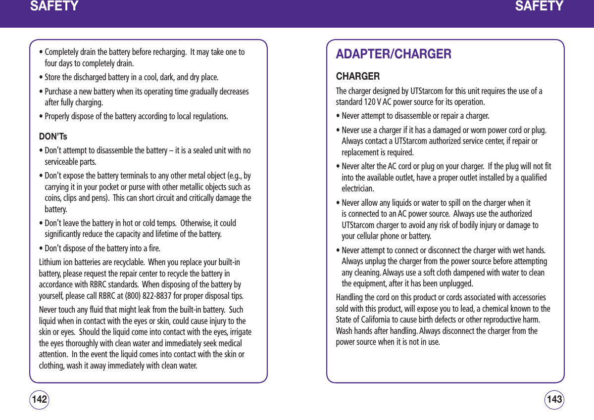 SAFETY•  Completely drain the battery before recharging.  It may take one to four days to completely drain.• Store the discharged battery in a cool, dark, and dry place.•  Purchase a new battery when its operating time gradually decreases after fully charging.• Properly dispose of the battery according to local regulations.DON’Ts•  Don’t attempt to disassemble the battery – it is a sealed unit with no serviceable parts.•  Don’t expose the battery terminals to any other metal object (e.g., by carrying it in your pocket or purse with other metallic objects such as coins, clips and pens).  This can short circuit and critically damage the battery.•  Don’t leave the battery in hot or cold temps.  Otherwise, it could significantly reduce the capacity and lifetime of the battery.• Don’t dispose of the battery into a fire.Lithium ion batteries are recyclable.  When you replace your built-in battery, please request the repair center to recycle the battery in accordance with RBRC standards.  When disposing of the battery by yourself, please call RBRC at (800) 822-8837 for proper disposal tips.Never touch any fluid that might leak from the built-in battery.  Such liquid when in contact with the eyes or skin, could cause injury to the skin or eyes.  Should the liquid come into contact with the eyes, irrigate the eyes thoroughly with clean water and immediately seek medical attention.  In the event the liquid comes into contact with the skin or clothing, wash it away immediately with clean water. 143142SAFETYADAPTER/CHARGERCHARGER The charger designed by UTStarcom for this unit requires the use of a standard 120 V AC power source for its operation.• Never attempt to disassemble or repair a charger.  •  Never use a charger if it has a damaged or worn power cord or plug. Always contact a UTStarcom authorized service center, if repair or replacement is required. •  Never alter the AC cord or plug on your charger.  If the plug will not fit into the available outlet, have a proper outlet installed by a qualified electrician. •  Never allow any liquids or water to spill on the charger when it is connected to an AC power source.  Always use the authorized UTStarcom charger to avoid any risk of bodily injury or damage to your cellular phone or battery. •  Never attempt to connect or disconnect the charger with wet hands. Always unplug the charger from the power source before attempting any cleaning. Always use a soft cloth dampened with water to clean the equipment, after it has been unplugged.Handling the cord on this product or cords associated with accessories sold with this product, will expose you to lead, a chemical known to the State of California to cause birth defects or other reproductive harm.  Wash hands after handling. Always disconnect the charger from the power source when it is not in use.