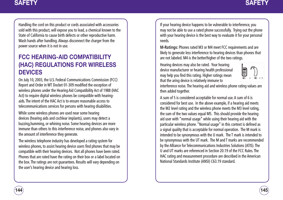 SAFETYHandling the cord on this product or cords associated with accessories sold with this product, will expose you to lead, a chemical known to the State of California to cause birth defects or other reproductive harm.  Wash hands after handling. Always disconnect the charger from the power source when it is not in use.FCC HEARING-AID COMPATIBILITY (HAC) REGULATIONS FOR WIRELESS DEVICESOn July 10, 2003, the U.S. Federal Communications Commission (FCC) Report and Order in WT Docket 01-309 modified the exception of wireless phones under the Hearing Aid Compatibility Act of 1988 (HAC Act) to require digital wireless phones be compatible with hearing-aids. The intent of the HAC Act is to ensure reasonable access to telecommunications services for persons with hearing disabilities.While some wireless phones are used near some hearing devices (hearing aids and cochlear implants), users may detect a buzzing,humming, or whining noise. Some hearing devices are more immune than others to this interference noise, and phones also vary in the amount of interference they generate.The wireless telephone industry has developed a rating system for wireless phones, to assist hearing device users find phones that may be compatible with their hearing devices.  Not all phones have been rated.  Phones that are rated have the rating on their box or a label located on the box. The ratings are not guarantees. Results will vary depending on the user’s hearing device and hearing loss.145144SAFETYIf your hearing device happens to be vulnerable to interference, you may not be able to use a rated phone successfully.  Trying out the phone with your hearing device is the best way to evaluate it for your personal needs.M-Ratings: Phones rated M3 or M4 meet FCC requirements and are likely to generate less interference to hearing devices than phones that are not labeled. M4 is the better/higher of the two ratings.Hearing devices may also be rated.  Your hearing device manufacturer or hearing health professional may help you find this rating. Higher ratings mean that the aring device is relatively immune to interference noise. The hearing aid and wireless phone rating values are then added together.A sum of 5 is considered acceptable for normal use. A sum of 6 is considered for best use.  In the above example, if a hearing aid meets the M2 level rating and the wireless phone meets the M3 level rating, the sum of the two values equal M5.  This should provide the hearing aid user with “normal usage” while using their hearing aid with the particular wireless phone. “Normal usage” in this context is defined as a signal quality that is acceptable for normal operation.  The M mark is intended to be synonymous with the U mark.  The T mark is intended to be synonymous with the UT mark.  The M and T marks are recommended by the Alliance for Telecommunications Industries Solutions (ATIS). The U and UT marks are referenced in Section 20.19 of the FCC Rules. The HAC rating and measurement procedure are described in the American National Standards Institute (ANSI) C63.19 standard.