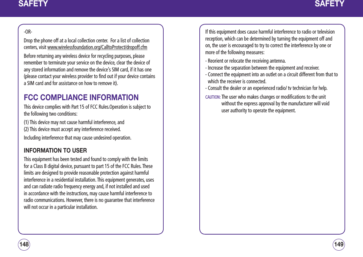 SAFETY-OR-Drop the phone off at a local collection center.  For a list of collection centers, visit www.wirelessfoundation.org/CalltoProtect/dropoff.cfm Before returning any wireless device for recycling purposes, please remember to terminate your service on the device, clear the device of any stored information and remove the device’s SIM card, if it has one (please contact your wireless provider to find out if your device contains a SIM card and for assistance on how to remove it).FCC COMPLIANCE INFORMATIONThis device complies with Part 15 of FCC Rules.Operation is subject to the following two conditions:(1) This device may not cause harmful interference, and(2) This device must accept any interference received.Including interference that may cause undesired operation.INFORMATION TO USERThis equipment has been tested and found to comply with the limits for a Class B digital device, pursuant to part 15 of the FCC Rules. These limits are designed to provide reasonable protection against harmful interference in a residential installation. This equipment generates, uses and can radiate radio frequency energy and, if not installed and used in accordance with the instructions, may cause harmful interference to radio communications. However, there is no guarantee that interference will not occur in a particular installation.149148SAFETYIf this equipment does cause harmful interference to radio or television reception, which can be determined by turning the equipment off and on, the user is encouraged to try to correct the interference by one or more of the following measures:- Reorient or relocate the receiving antenna.- Increase the separation between the equipment and receiver.-  Connect the equipment into an outlet on a circuit different from that to which the receiver is connected.- Consult the dealer or an experienced radio/ tv technician for help.CAUTION:  The user who makes changes or modifications to the unit without the express approval by the manufacturer will void user authority to operate the equipment.