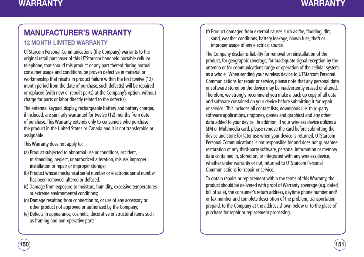 WARRANTYMANUFACTURER’S WARRANTY12 MONTH LIMITED WARRANTYUTStarcom Personal Communications (the Company) warrants to the original retail purchaser of this UTStarcom handheld portable cellular telephone, that should this product or any part thereof during normal consumer usage and conditions, be proven defective in material or workmanship that results in product failure within the first twelve (12) month period from the date of purchase, such defect(s) will be repaired or replaced (with new or rebuilt parts) at the Company’s option, without charge for parts or labor directly related to the defect(s). The antenna, keypad, display, rechargeable battery and battery charger, if included, are similarly warranted for twelve (12) months from date of purchase. This Warranty extends only to consumers who purchase the product in the United States or Canada and it is not transferable or assignable.This Warranty does not apply to: (a)  Product subjected to abnormal use or conditions, accident, mishandling, neglect, unauthorized alteration, misuse, improper installation or repair or improper storage; (b)  Product whose mechanical serial number or electronic serial number has been removed, altered or defaced. (c)  Damage from exposure to moisture, humidity, excessive temperatures or extreme environmental conditions; (d)  Damage resulting from connection to, or use of any accessory or other product not approved or authorized by the Company; (e)  Defects in appearance, cosmetic, decorative or structural items such as framing and non-operative parts; 151150WARRANTY(f)  Product damaged from external causes such as fire, flooding, dirt, sand, weather conditions, battery leakage, blown fuse, theft or improper usage of any electrical source. The Company disclaims liability for removal or reinstallation of the product, for geographic coverage, for inadequate signal reception by the antenna or for communications range or operation of the cellular system as a whole.  When sending your wireless device to UTStarcom Personal Communications for repair or service, please note that any personal data or software stored on the device may be inadvertently erased or altered.  Therefore, we strongly recommend you make a back up copy of all data and software contained on your device before submitting it for repair or service.  This includes all contact lists, downloads (i.e. third-party software applications, ringtones, games and graphics) and any other data added to your device.  In addition, if your wireless device utilizes a SIM or Multimedia card, please remove the card before submitting the device and store for later use when your device is returned, UTStarcom Personal Communications is not responsible for and does not guarantee restoration of any third-party software, personal information or memory data contained in, stored on, or integrated with any wireless device, whether under warranty or not, returned to UTStarcom Personal Communications for repair or service.   To obtain repairs or replacement within the terms of this Warranty, the product should be delivered with proof of Warranty coverage (e.g. dated bill of sale), the consumer’s return address, daytime phone number and/or fax number and complete description of the problem, transportation prepaid, to the Company at the address shown below or to the place of purchase for repair or replacement processing. 