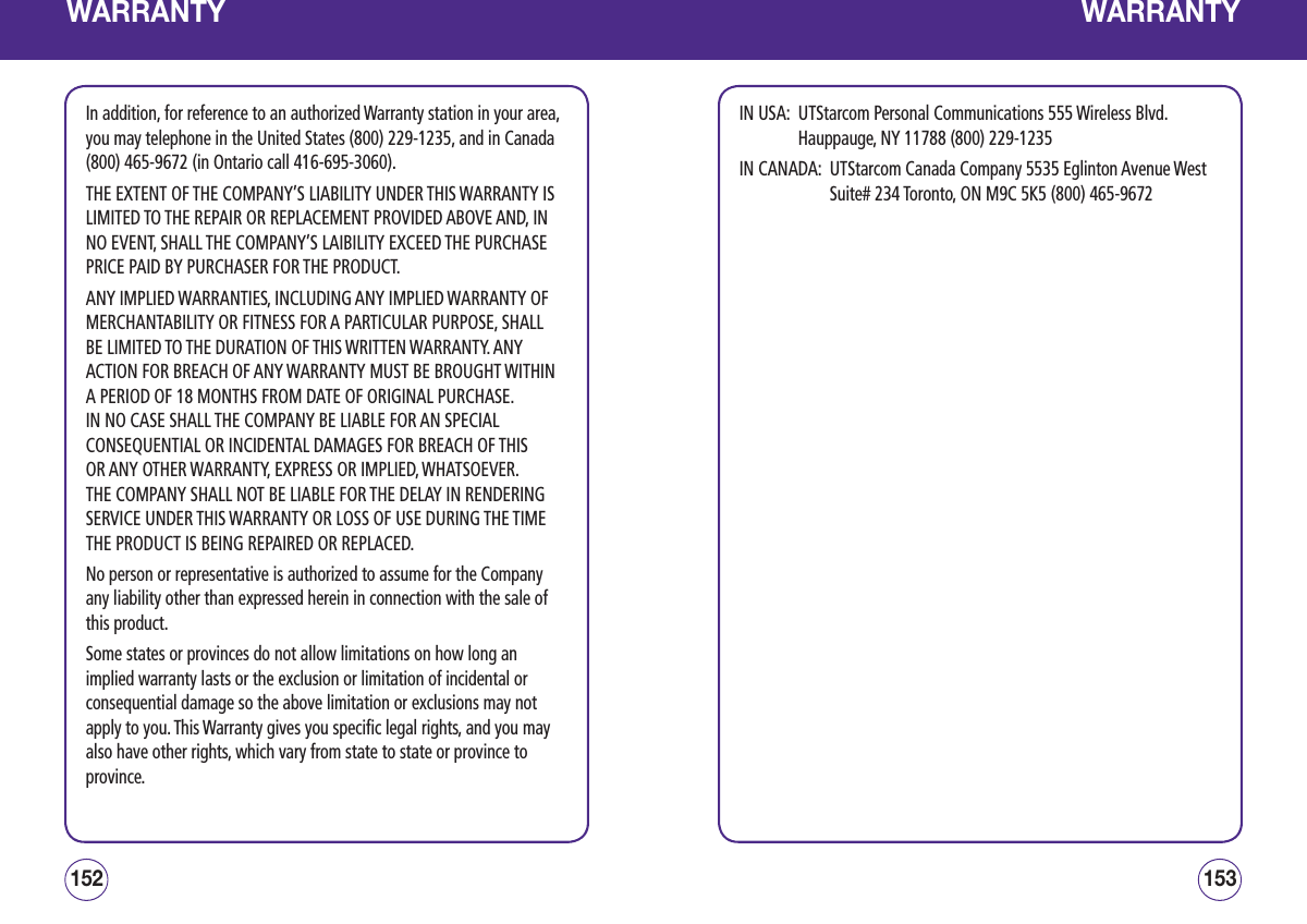 WARRANTYIn addition, for reference to an authorized Warranty station in your area, you may telephone in the United States (800) 229-1235, and in Canada (800) 465-9672 (in Ontario call 416-695-3060). THE EXTENT OF THE COMPANY’S LIABILITY UNDER THIS WARRANTY IS LIMITED TO THE REPAIR OR REPLACEMENT PROVIDED ABOVE AND, IN NO EVENT, SHALL THE COMPANY’S LAIBILITY EXCEED THE PURCHASE PRICE PAID BY PURCHASER FOR THE PRODUCT. ANY IMPLIED WARRANTIES, INCLUDING ANY IMPLIED WARRANTY OF MERCHANTABILITY OR FITNESS FOR A PARTICULAR PURPOSE, SHALL BE LIMITED TO THE DURATION OF THIS WRITTEN WARRANTY. ANY ACTION FOR BREACH OF ANY WARRANTY MUST BE BROUGHT WITHIN A PERIOD OF 18 MONTHS FROM DATE OF ORIGINAL PURCHASE.  IN NO CASE SHALL THE COMPANY BE LIABLE FOR AN SPECIAL CONSEQUENTIAL OR INCIDENTAL DAMAGES FOR BREACH OF THIS OR ANY OTHER WARRANTY, EXPRESS OR IMPLIED, WHATSOEVER.  THE COMPANY SHALL NOT BE LIABLE FOR THE DELAY IN RENDERING SERVICE UNDER THIS WARRANTY OR LOSS OF USE DURING THE TIME THE PRODUCT IS BEING REPAIRED OR REPLACED. No person or representative is authorized to assume for the Company any liability other than expressed herein in connection with the sale of this product.  Some states or provinces do not allow limitations on how long an implied warranty lasts or the exclusion or limitation of incidental or consequential damage so the above limitation or exclusions may not apply to you. This Warranty gives you specific legal rights, and you may also have other rights, which vary from state to state or province to province. 153152WARRANTYIN USA:   UTStarcom Personal Communications 555 Wireless Blvd.   Hauppauge, NY 11788 (800) 229-1235  IN CANADA:   UTStarcom Canada Company 5535 Eglinton Avenue West Suite# 234 Toronto, ON M9C 5K5 (800) 465-9672 