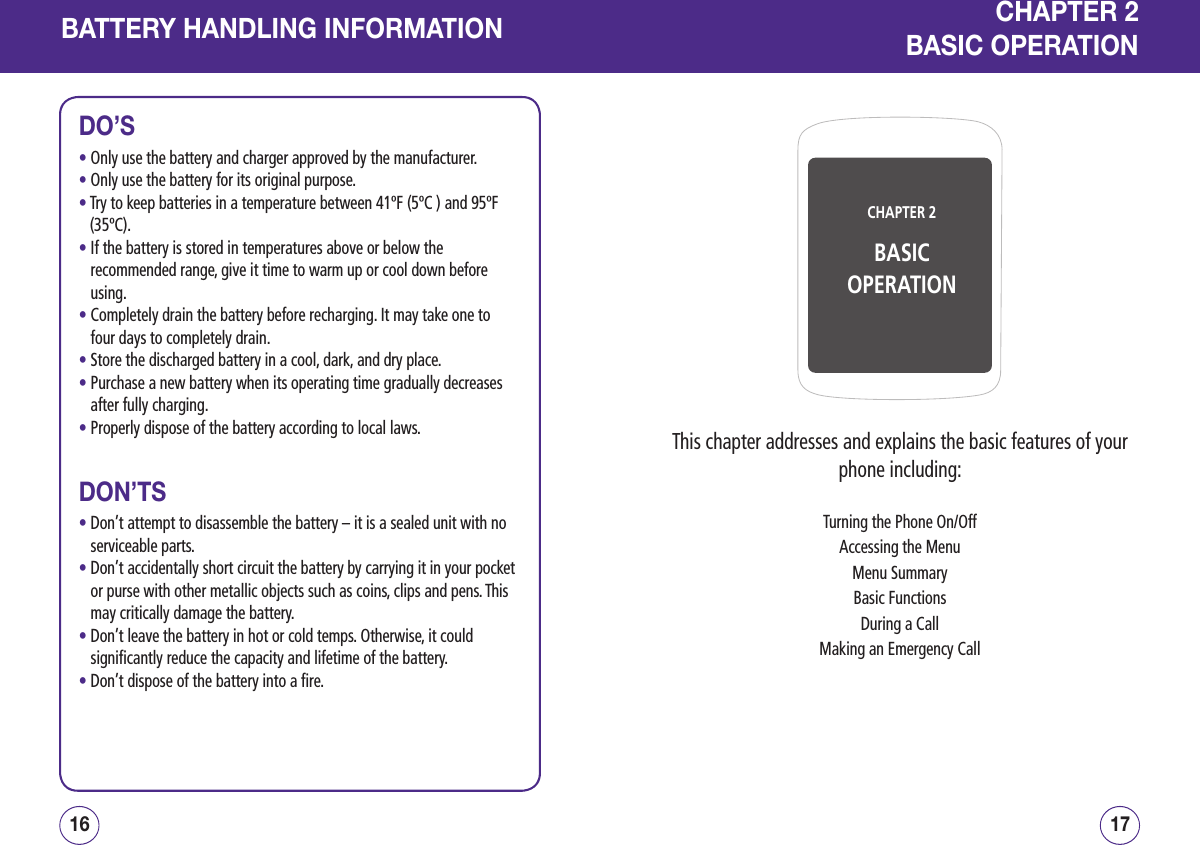 BATTERY HANDLING INFORMATIONDO’S• Only use the battery and charger approved by the manufacturer.• Only use the battery for its original purpose.•  Try to keep batteries in a temperature between 41ºF (5ºC ) and 95ºF (35ºC).•  If the battery is stored in temperatures above or below the recommended range, give it time to warm up or cool down before using.•  Completely drain the battery before recharging. It may take one to four days to completely drain.• Store the discharged battery in a cool, dark, and dry place.•  Purchase a new battery when its operating time gradually decreases after fully charging.• Properly dispose of the battery according to local laws.DON’TS•  Don’t attempt to disassemble the battery – it is a sealed unit with no serviceable parts.•  Don’t accidentally short circuit the battery by carrying it in your pocket or purse with other metallic objects such as coins, clips and pens. This may critically damage the battery.•  Don’t leave the battery in hot or cold temps. Otherwise, it could significantly reduce the capacity and lifetime of the battery.• Don’t dispose of the battery into a fire.1716CHAPTER 2BASIC OPERATIONCHAPTER 2BASIC OPERATIONThis chapter addresses and explains the basic features of your phone including:Turning the Phone On/OffAccessing the MenuMenu SummaryBasic FunctionsDuring a CallMaking an Emergency Call