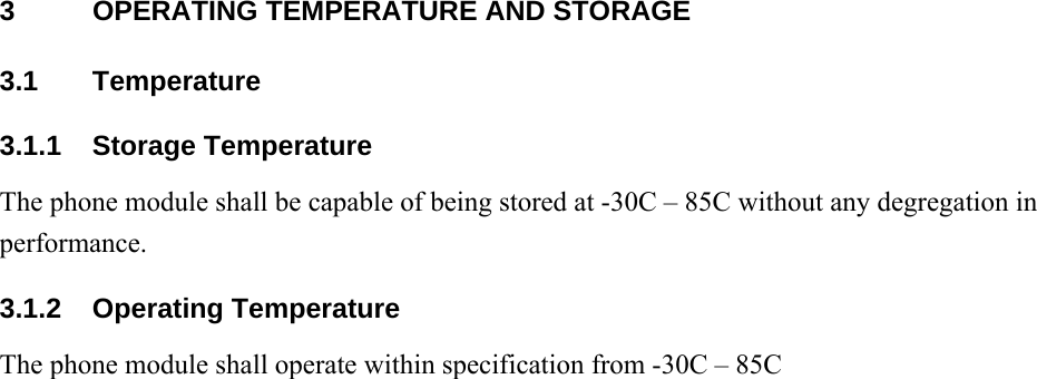 3  OPERATING TEMPERATURE AND STORAGE 3.1 Temperature 3.1.1 Storage Temperature The phone module shall be capable of being stored at -30C – 85C without any degregation in performance. 3.1.2 Operating Temperature The phone module shall operate within specification from -30C – 85C 