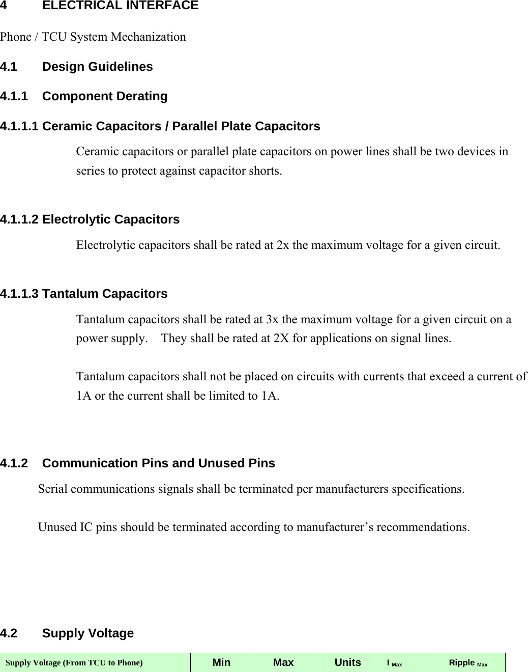 4 ELECTRICAL INTERFACE Phone / TCU System Mechanization 4.1 Design Guidelines 4.1.1 Component Derating 4.1.1.1 Ceramic Capacitors / Parallel Plate Capacitors Ceramic capacitors or parallel plate capacitors on power lines shall be two devices in series to protect against capacitor shorts.      4.1.1.2 Electrolytic Capacitors Electrolytic capacitors shall be rated at 2x the maximum voltage for a given circuit.  4.1.1.3 Tantalum Capacitors Tantalum capacitors shall be rated at 3x the maximum voltage for a given circuit on a power supply.    They shall be rated at 2X for applications on signal lines.  Tantalum capacitors shall not be placed on circuits with currents that exceed a current of 1A or the current shall be limited to 1A.   4.1.2  Communication Pins and Unused Pins Serial communications signals shall be terminated per manufacturers specifications.  Unused IC pins should be terminated according to manufacturer’s recommendations.     4.2 Supply Voltage Supply Voltage (From TCU to Phone)  Min  Max  Units  I Max Ripple Max 