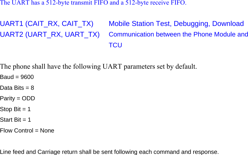 The UART has a 512-byte transmit FIFO and a 512-byte receive FIFO.  UART1 (CAIT_RX, CAIT_TX)  Mobile Station Test, Debugging, Download UART2 (UART_RX, UART_TX)  Communication between the Phone Module and TCU  The phone shall have the following UART parameters set by default. Baud = 9600 Data Bits = 8 Parity = ODD Stop Bit = 1 Start Bit = 1 Flow Control = None  Line feed and Carriage return shall be sent following each command and response.    