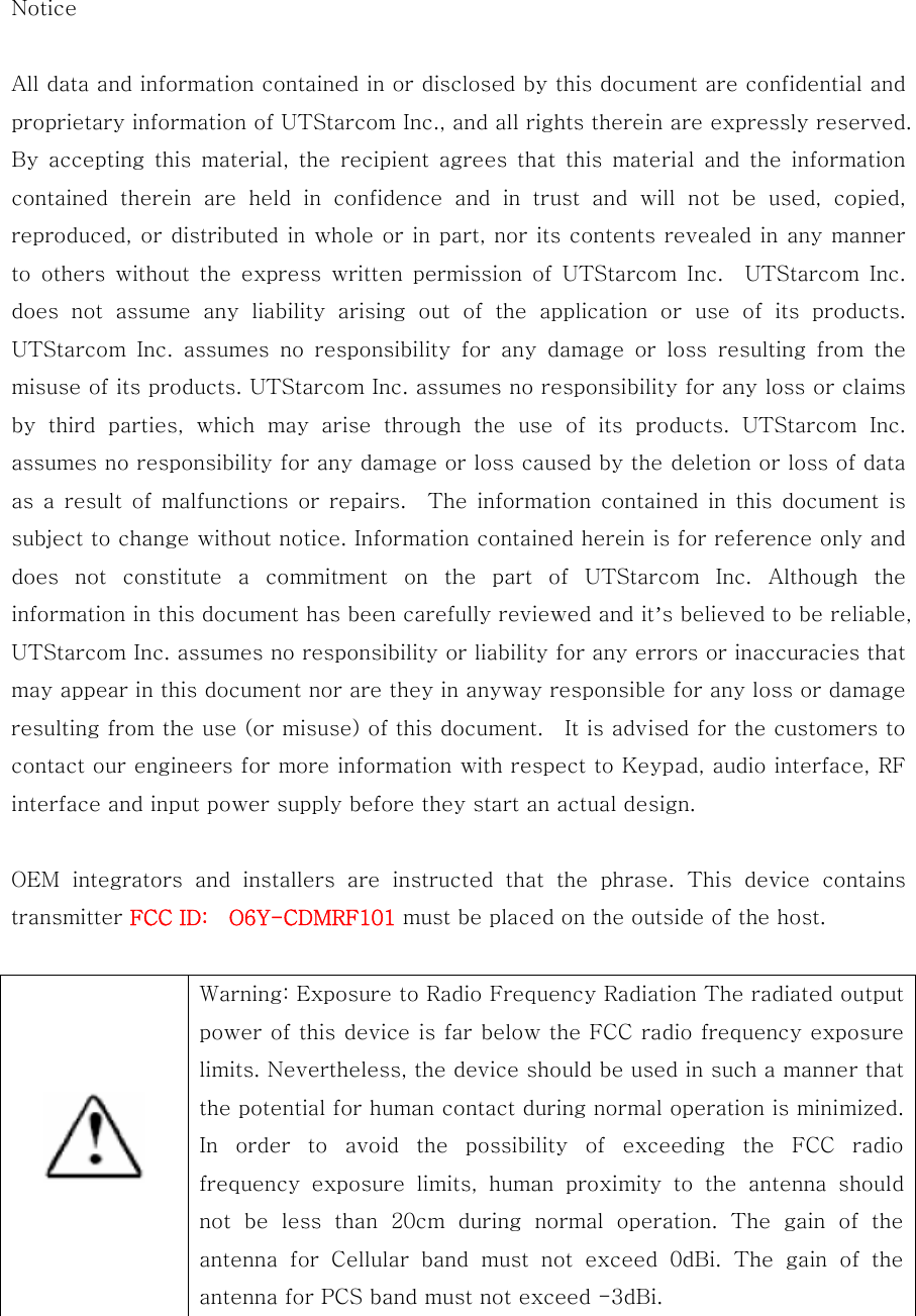 Notice  All data and information contained in or disclosed by this document are confidential and proprietary information of UTStarcom Inc., and all rights therein are expressly reserved. By  accepting this material,  the  recipient  agrees  that  this material and the information contained  therein  are  held  in  confidence  and  in  trust  and  will  not  be  used,  copied, reproduced, or distributed in whole or in part, nor its contents revealed in any manner to  others  without  the  express  written permission  of  UTStarcom  Inc.    UTStarcom  Inc.   does  not  assume  any  liability  arising  out  of  the  application  or  use  of  its  products.   UTStarcom  Inc.  assumes  no  responsibility  for  any  damage  or  loss resulting from the misuse of its products. UTStarcom Inc. assumes no responsibility for any loss or claims by  third  parties,  which  may  arise  through  the  use  of  its  products.  UTStarcom  Inc. assumes no responsibility for any damage or loss caused by the deletion or loss of data as a result of malfunctions or repairs.  The information contained  in this  document  is subject to change without notice. Information contained herein is for reference only and does  not  constitute  a  commitment  on  the  part  of  UTStarcom  Inc.  Although  the information in this document has been carefully reviewed and it’s believed to be reliable, UTStarcom Inc. assumes no responsibility or liability for any errors or inaccuracies that may appear in this document nor are they in anyway responsible for any loss or damage resulting from the use (or misuse) of this document.    It is advised for the customers to contact our engineers for more information with respect to Keypad, audio interface, RF interface and input power supply before they start an actual design.  OEM  integrators  and  installers  are  instructed  that  the  phrase.  This  device  contains transmitter FCC ID:    O6Y-CDMRF101 must be placed on the outside of the host.    Warning: Exposure to Radio Frequency Radiation The radiated output power of this device is far below the FCC radio frequency exposure limits. Nevertheless, the device should be used in such a manner that the potential for human contact during normal operation is minimized. In  order  to  avoid  the  possibility  of  exceeding  the  FCC  radio frequency  exposure  limits,  human  proximity  to  the  antenna  should not be less than 20cm during normal operation. The gain of the antenna for Cellular band must not exceed 0dBi. The gain of the antenna for PCS band must not exceed -3dBi.  