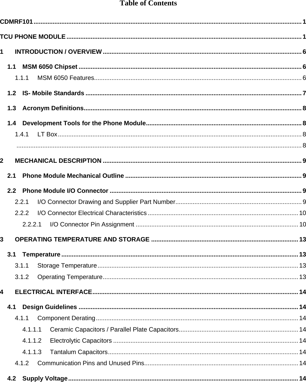 Table of Contents  CDMRF101...........................................................................................................................................................1 TCU PHONE MODULE........................................................................................................................................1 1 INTRODUCTION / OVERVIEW...................................................................................................................6 1.1 MSM 6050 Chipset .................................................................................................................................6 1.1.1 MSM 6050 Features........................................................................................................................ 6 1.2 IS- Mobile Standards .............................................................................................................................7 1.3 Acronym Definitions..............................................................................................................................8 1.4 Development Tools for the Phone Module..........................................................................................8 1.4.1 LT Box............................................................................................................................................. 8 ..................................................................................................................................................................... 8 2 MECHANICAL DESCRIPTION ...................................................................................................................9 2.1 Phone Module Mechanical Outline ......................................................................................................9 2.2 Phone Module I/O Connector ...............................................................................................................9 2.2.1 I/O Connector Drawing and Supplier Part Number......................................................................... 9 2.2.2 I/O Connector Electrical Characteristics ....................................................................................... 10 2.2.2.1 I/O Connector Pin Assignment .............................................................................................. 10 3 OPERATING TEMPERATURE AND STORAGE .....................................................................................13 3.1 Temperature .........................................................................................................................................13 3.1.1 Storage Temperature....................................................................................................................13 3.1.2 Operating Temperature.................................................................................................................13 4 ELECTRICAL INTERFACE.......................................................................................................................14 4.1 Design Guidelines ...............................................................................................................................14 4.1.1 Component Derating.....................................................................................................................14 4.1.1.1 Ceramic Capacitors / Parallel Plate Capacitors..................................................................... 14 4.1.1.2 Electrolytic Capacitors ...........................................................................................................14 4.1.1.3 Tantalum Capacitors..............................................................................................................14 4.1.2 Communication Pins and Unused Pins......................................................................................... 14 4.2 Supply Voltage.....................................................................................................................................14 