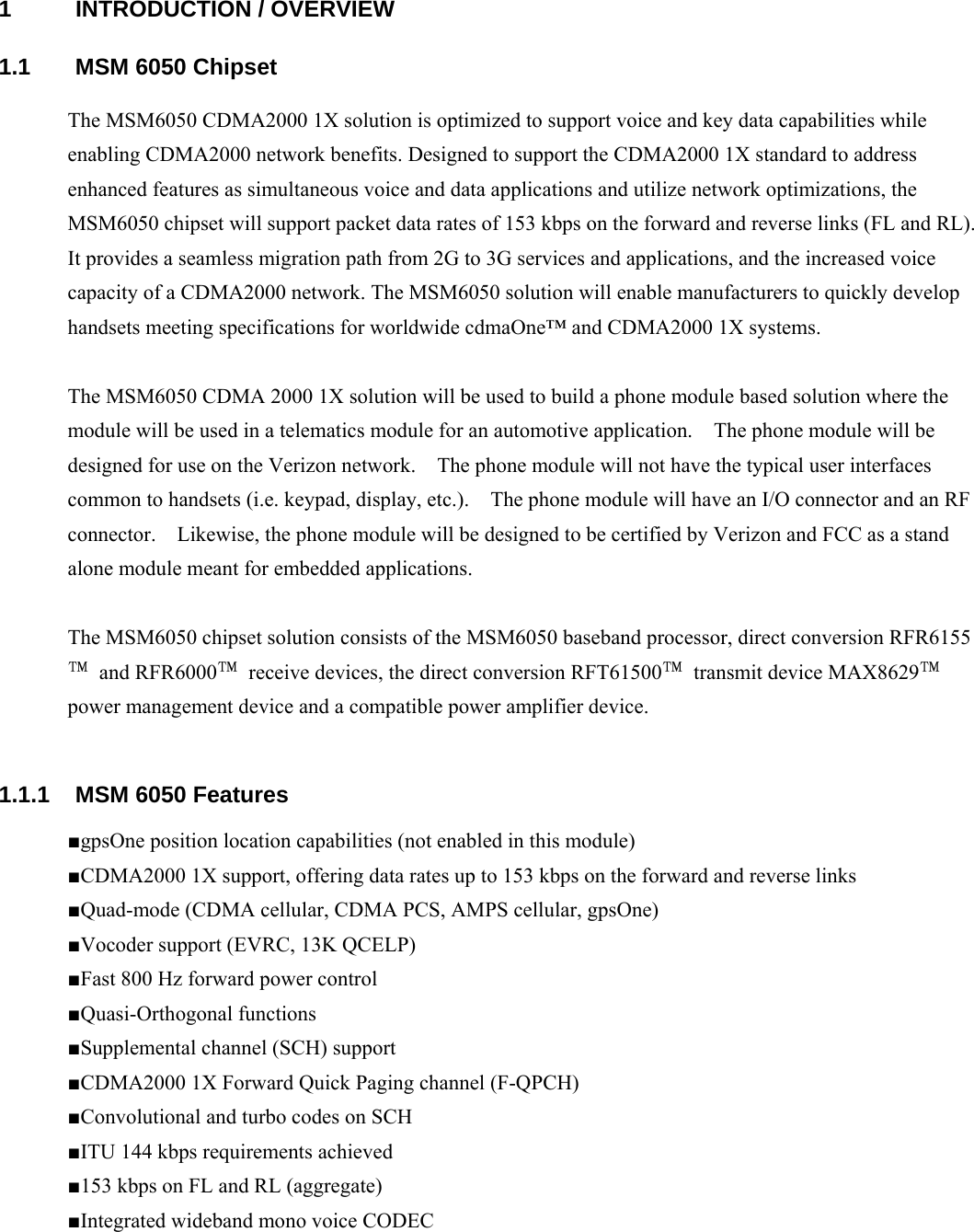 1 INTRODUCTION / OVERVIEW 1.1  MSM 6050 Chipset The MSM6050 CDMA2000 1X solution is optimized to support voice and key data capabilities while enabling CDMA2000 network benefits. Designed to support the CDMA2000 1X standard to address enhanced features as simultaneous voice and data applications and utilize network optimizations, the MSM6050 chipset will support packet data rates of 153 kbps on the forward and reverse links (FL and RL). It provides a seamless migration path from 2G to 3G services and applications, and the increased voice capacity of a CDMA2000 network. The MSM6050 solution will enable manufacturers to quickly develop handsets meeting specifications for worldwide cdmaOne™ and CDMA2000 1X systems.  The MSM6050 CDMA 2000 1X solution will be used to build a phone module based solution where the module will be used in a telematics module for an automotive application.    The phone module will be designed for use on the Verizon network.    The phone module will not have the typical user interfaces common to handsets (i.e. keypad, display, etc.).    The phone module will have an I/O connector and an RF connector.    Likewise, the phone module will be designed to be certified by Verizon and FCC as a stand alone module meant for embedded applications.    The MSM6050 chipset solution consists of the MSM6050 baseband processor, direct conversion RFR6155™ and RFR6000™  receive devices, the direct conversion RFT61500™  transmit device MAX8629™ power management device and a compatible power amplifier device.    1.1.1  MSM 6050 Features ■gpsOne position location capabilities (not enabled in this module) ■CDMA2000 1X support, offering data rates up to 153 kbps on the forward and reverse links ■Quad-mode (CDMA cellular, CDMA PCS, AMPS cellular, gpsOne) ■Vocoder support (EVRC, 13K QCELP) ■Fast 800 Hz forward power control ■Quasi-Orthogonal functions ■Supplemental channel (SCH) support ■CDMA2000 1X Forward Quick Paging channel (F-QPCH) ■Convolutional and turbo codes on SCH ■ITU 144 kbps requirements achieved ■153 kbps on FL and RL (aggregate) ■Integrated wideband mono voice CODEC   