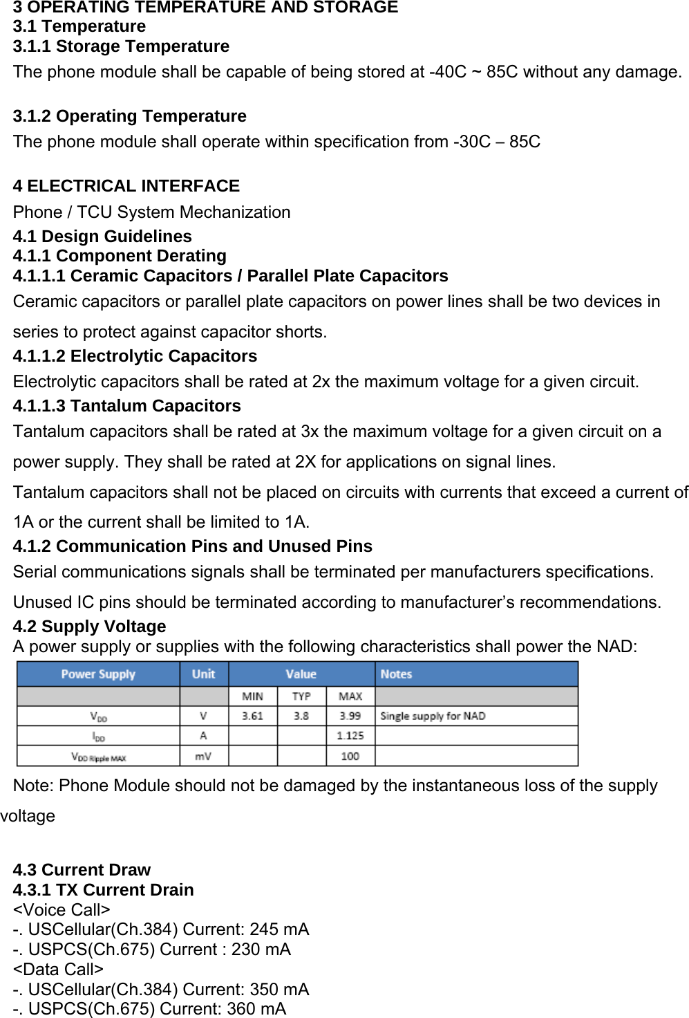 3 OPERATING TEMPERATURE AND STORAGE 3.1 Temperature 3.1.1 Storage Temperature The phone module shall be capable of being stored at -40C ~ 85C without any damage.  3.1.2 Operating Temperature The phone module shall operate within specification from -30C – 85C  4 ELECTRICAL INTERFACE Phone / TCU System Mechanization 4.1 Design Guidelines 4.1.1 Component Derating 4.1.1.1 Ceramic Capacitors / Parallel Plate Capacitors Ceramic capacitors or parallel plate capacitors on power lines shall be two devices in series to protect against capacitor shorts. 4.1.1.2 Electrolytic Capacitors Electrolytic capacitors shall be rated at 2x the maximum voltage for a given circuit. 4.1.1.3 Tantalum Capacitors Tantalum capacitors shall be rated at 3x the maximum voltage for a given circuit on a power supply. They shall be rated at 2X for applications on signal lines. Tantalum capacitors shall not be placed on circuits with currents that exceed a current of 1A or the current shall be limited to 1A. 4.1.2 Communication Pins and Unused Pins Serial communications signals shall be terminated per manufacturers specifications. Unused IC pins should be terminated according to manufacturer’s recommendations. 4.2 Supply Voltage A power supply or supplies with the following characteristics shall power the NAD:   Note: Phone Module should not be damaged by the instantaneous loss of the supply voltage  4.3 Current Draw 4.3.1 TX Current Drain &lt;Voice Call&gt; -. USCellular(Ch.384) Current: 245 mA -. USPCS(Ch.675) Current : 230 mA &lt;Data Call&gt; -. USCellular(Ch.384) Current: 350 mA -. USPCS(Ch.675) Current: 360 mA  