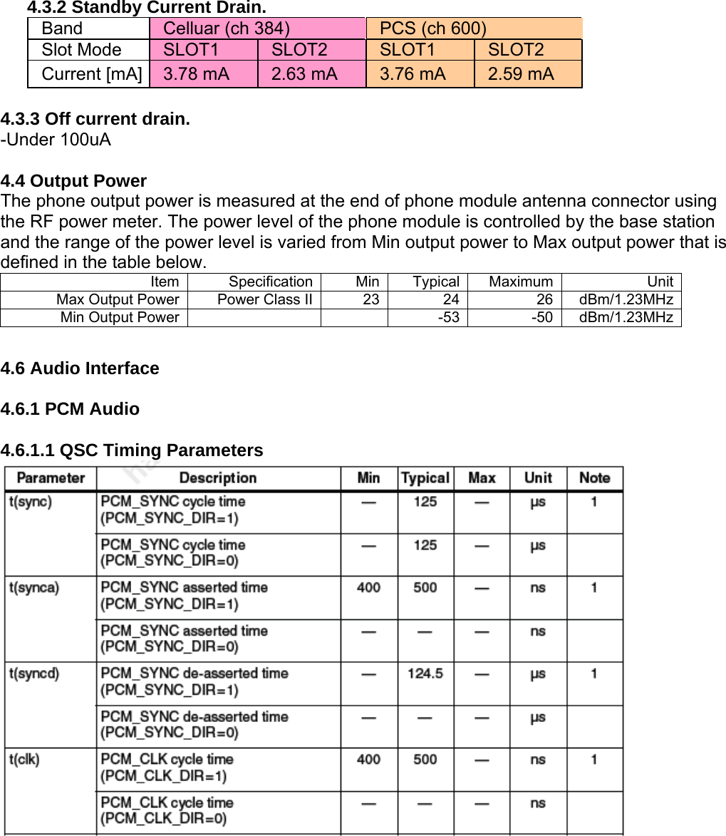 4.3.2 Standby Current Drain. Band  Celluar (ch 384)  PCS (ch 600) Slot Mode  SLOT1  SLOT2  SLOT1  SLOT2 Current [mA]  3.78 mA  2.63 mA  3.76 mA  2.59 mA  4.3.3 Off current drain. -Under 100uA  4.4 Output Power The phone output power is measured at the end of phone module antenna connector using the RF power meter. The power level of the phone module is controlled by the base station and the range of the power level is varied from Min output power to Max output power that is defined in the table below. Item Specification Min Typical Maximum  UnitMax Output Power  Power Class II 23 24 26  dBm/1.23MHzMin Output Power  -53 -50  dBm/1.23MHz 4.6 Audio Interface  4.6.1 PCM Audio  4.6.1.1 QSC Timing Parameters  