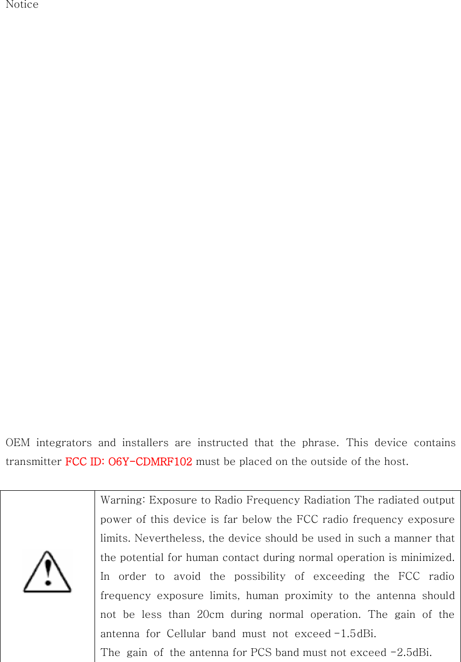 Notice                       OEM  integrators  and  installers  are  instructed  that  the  phrase.  This  device  contains transmitter FCC ID: O6Y-CDMRF102 must be placed on the outside of the host.    Warning: Exposure to Radio Frequency Radiation The radiated output power of this device is far below the FCC radio frequency exposure limits. Nevertheless, the device should be used in such a manner that the potential for human contact during normal operation is minimized. In  order  to  avoid  the  possibility  of  exceeding  the  FCC  radio frequency  exposure  limits,  human  proximity  to  the  antenna  should not be less than 20cm during normal operation. The gain of the antenna for Cellular band must not exceed-1.5 dBi. The gain of the antenna for PCS band must not exceed -2.5dBi.  