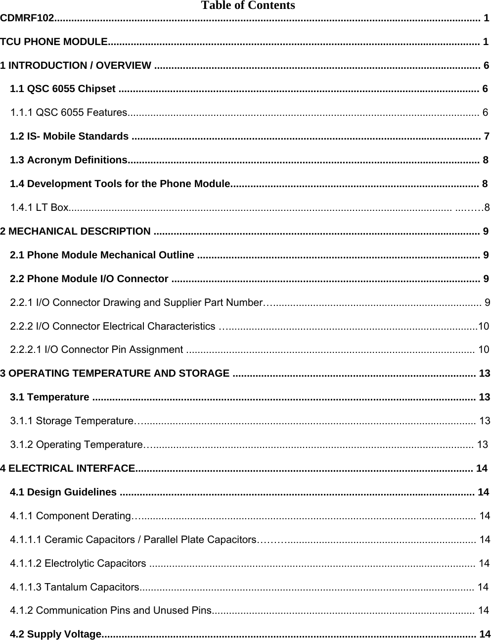 Table of Contents CDMRF102..................................................................................................................................................... 1  TCU PHONE MODULE.................................................................................................................................. 1  1 INTRODUCTION / OVERVIEW .................................................................................................................. 6  1.1 QSC 6055 Chipset .............................................................................................................................. 6  1.1.1 QSC 6055 Features........................................................................................................................... 6  1.2 IS- Mobile Standards .......................................................................................................................... 7  1.3 Acronym Definitions........................................................................................................................... 8  1.4 Development Tools for the Phone Module....................................................................................... 8  1.4.1 LT Box...................................................................................................................................... ...……8  2 MECHANICAL DESCRIPTION .................................................................................................................. 9  2.1 Phone Module Mechanical Outline ................................................................................................... 9  2.2 Phone Module I/O Connector ............................................................................................................ 9  2.2.1 I/O Connector Drawing and Supplier Part Number…......................................................................... 9  2.2.2 I/O Connector Electrical Characteristics ….......................................................................................10  2.2.2.1 I/O Connector Pin Assignment ..................................................................................................... 10  3 OPERATING TEMPERATURE AND STORAGE ..................................................................................... 13  3.1 Temperature ...................................................................................................................................... 13  3.1.1 Storage Temperature….................................................................................................................... 13  3.1.2 Operating Temperature…................................................................................................................ 13  4 ELECTRICAL INTERFACE...................................................................................................................... 14  4.1 Design Guidelines ............................................................................................................................ 14  4.1.1 Component Derating…..................................................................................................................... 14  4.1.1.1 Ceramic Capacitors / Parallel Plate Capacitors……….................................................................. 14  4.1.1.2 Electrolytic Capacitors .................................................................................................................. 14  4.1.1.3 Tantalum Capacitors..................................................................................................................... 14  4.1.2 Communication Pins and Unused Pins............................................................................................ 14  4.2 Supply Voltage................................................................................................................................... 14        