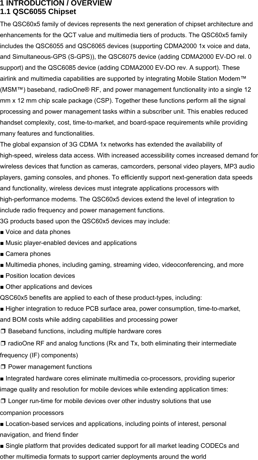 1 INTRODUCTION / OVERVIEW 1.1 QSC6055 Chipset The QSC60x5 family of devices represents the next generation of chipset architecture and enhancements for the QCT value and multimedia tiers of products. The QSC60x5 family includes the QSC6055 and QSC6065 devices (supporting CDMA2000 1x voice and data, and Simultaneous-GPS (S-GPS)), the QSC6075 device (adding CDMA2000 EV-DO rel. 0 support) and the QSC6085 device (adding CDMA2000 EV-DO rev. A support). These airlink and multimedia capabilities are supported by integrating Mobile Station Modem™ (MSM™) baseband, radioOne® RF, and power management functionality into a single 12 mm x 12 mm chip scale package (CSP). Together these functions perform all the signal processing and power management tasks within a subscriber unit. This enables reduced handset complexity, cost, time-to-market, and board-space requirements while providing many features and functionalities. The global expansion of 3G CDMA 1x networks has extended the availability of high-speed, wireless data access. With increased accessibility comes increased demand for wireless devices that function as cameras, camcorders, personal video players, MP3 audio players, gaming consoles, and phones. To efficiently support next-generation data speeds and functionality, wireless devices must integrate applications processors with high-performance modems. The QSC60x5 devices extend the level of integration to include radio frequency and power management functions. 3G products based upon the QSC60x5 devices may include: ■ Voice and data phones ■ Music player-enabled devices and applications ■ Camera phones ■ Multimedia phones, including gaming, streaming video, videoconferencing, and more ■ Position location devices ■ Other applications and devices QSC60x5 benefits are applied to each of these product-types, including: ■ Higher integration to reduce PCB surface area, power consumption, time-to-market, and BOM costs while adding capabilities and processing power ❒ Baseband functions, including multiple hardware cores ❒ radioOne RF and analog functions (Rx and Tx, both eliminating their intermediate frequency (IF) components) ❒ Power management functions ■ Integrated hardware cores eliminate multimedia co-processors, providing superior image quality and resolution for mobile devices while extending application times: ❒ Longer run-time for mobile devices over other industry solutions that use companion processors ■ Location-based services and applications, including points of interest, personal navigation, and friend finder ■ Single platform that provides dedicated support for all market leading CODECs and other multimedia formats to support carrier deployments around the world 