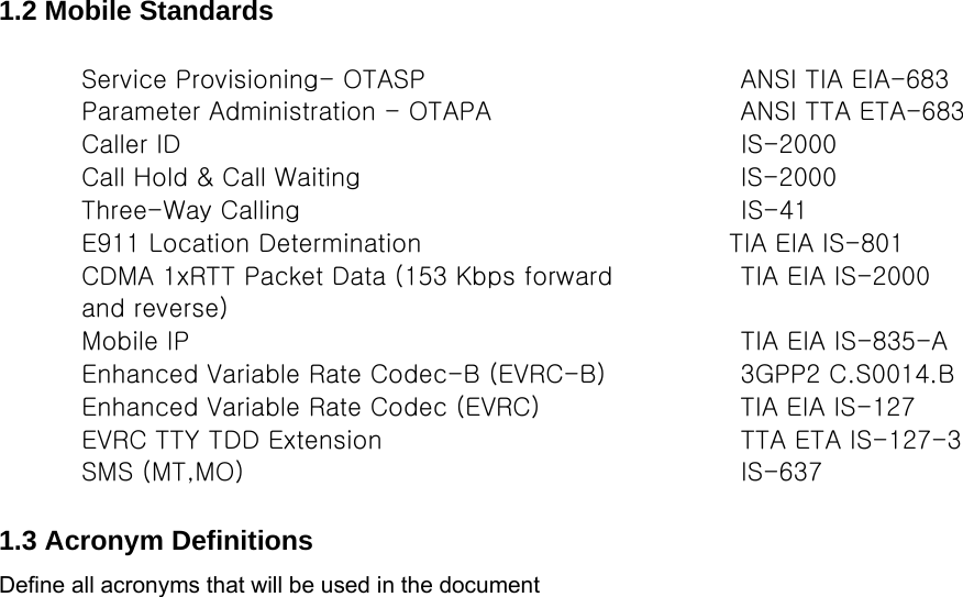  1.2 Mobile Standards  Service Provisioning- OTASP   ANSI TIA EIA-683  Parameter Administration - OTAPA   ANSI TTA ETA-683  Caller ID   IS-2000  Call Hold &amp; Call Waiting   IS-2000  Three-Way Calling   IS-41  E911 Location Determination   TIA EIA IS-801  CDMA 1xRTT Packet Data (153 Kbps forward  and reverse)  TIA EIA IS-2000  Mobile IP   TIA EIA IS-835-A  Enhanced Variable Rate Codec-B (EVRC-B)   3GPP2 C.S0014.B  Enhanced Variable Rate Codec (EVRC)   TIA EIA IS-127  EVRC TTY TDD Extension   TTA ETA IS-127-3  SMS (MT,MO)   IS-637   1.3 Acronym Definitions Define all acronyms that will be used in the document                                 