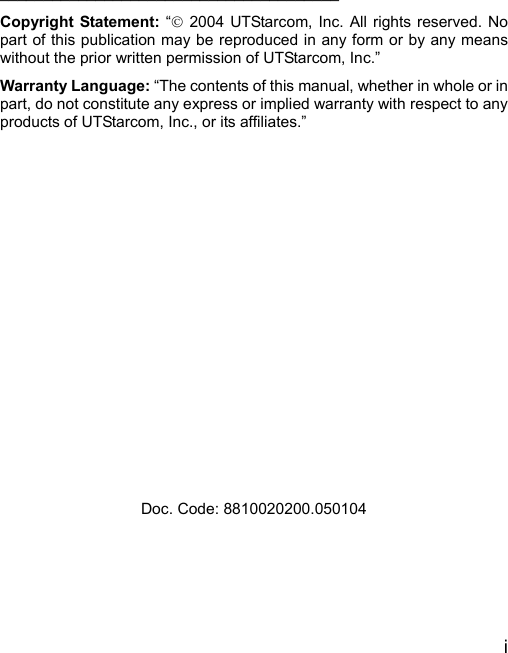  i     _______________________________________ Copyright Statement: “© 2004 UTStarcom, Inc. All rights reserved. No part of this publication may be reproduced in any form or by any means without the prior written permission of UTStarcom, Inc.” Warranty Language: “The contents of this manual, whether in whole or in part, do not constitute any express or implied warranty with respect to any products of UTStarcom, Inc., or its affiliates.”                Doc. Code: 8810020200.050104 