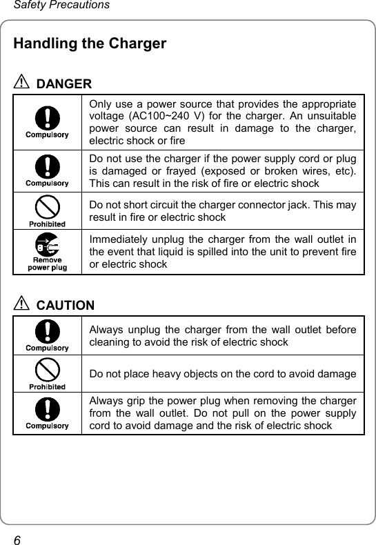 Safety Precautions Handling the Charger  DANGER  Only use a power source that provides the appropriate voltage (AC100~240 V) for the charger. An unsuitable power source can result in damage to the charger, electric shock or fire  Do not use the charger if the power supply cord or plug is damaged or frayed (exposed or broken wires, etc). This can result in the risk of fire or electric shock  Do not short circuit the charger connector jack. This may result in fire or electric shock  Immediately unplug the charger from the wall outlet in the event that liquid is spilled into the unit to prevent fire or electric shock  CAUTION  Always unplug the charger from the wall outlet before cleaning to avoid the risk of electric shock  Do not place heavy objects on the cord to avoid damage Always grip the power plug when removing the charger from the wall outlet. Do not pull on the power supply cord to avoid damage and the risk of electric shock  6 