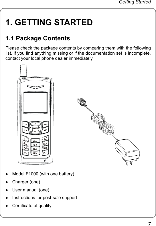 Getting Started 1. GETTING STARTED 1.1 Package Contents Please check the package contents by comparing them with the following list. If you find anything missing or if the documentation set is incomplete, contact your local phone dealer immediately             z Model F1000 (with one battery) z Charger (one) z User manual (one) z Instructions for post-sale support z Certificate of quality 7 