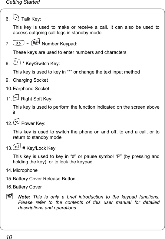 Getting Started 6.   Talk Key: This key is used to make or receive a call. It can also be used to access outgoing call logs in standby mode 7.   ~   Number Keypad:  These keys are used to enter numbers and characters 8.    * Key/Switch Key:   This key is used to key in “*” or change the text input method 9. Charging Socket 10. Earphone  Socket 11.    Right Soft Key: This key is used to perform the function indicated on the screen above it 12.   Power Key: This key is used to switch the phone on and off, to end a call, or to return to standby mode 13.    # Key/Lock Key: This key is used to key in “#” or pause symbol “P” (by pressing and holding the key), or to lock the keypad 14. Microphone 15. Battery Cover Release Button 16. Battery  Cover ~ Note: This is only a brief introduction to the keypad functions. Please refer to the contents of this user manual for detailed descriptions and operations 10 