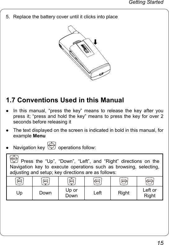 Getting Started 5.  Replace the battery cover until it clicks into place   1.7 Conventions Used in this Manual z In this manual, “press the key” means to release the key after you press it; “press and hold the key” means to press the key for over 2 seconds before releasing it z The text displayed on the screen is indicated in bold in this manual, for example Menu z Navigation key   operations follow:  Press the “Up”, “Down”, “Left”, and “Right” directions on the Navigation key to execute operations such as browsing, selecting, adjusting and setup; key directions are as follows:            Up Down Up or Down  Left Right Left or Right  15 