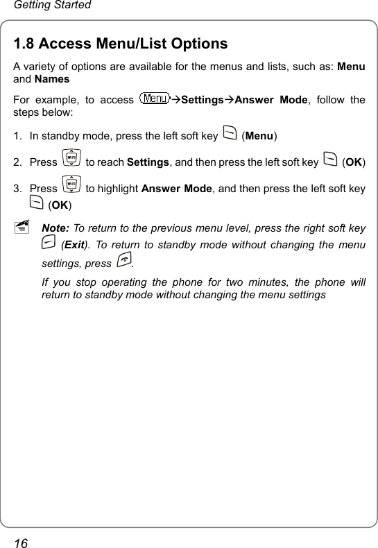 Getting Started 1.8 Access Menu/List Options A variety of options are available for the menus and lists, such as: Menu and Names For example, to access  ÆSettingsÆAnswer Mode, follow the steps below: 1.  In standby mode, press the left soft key   (Menu) 2. Press   to reach Settings, and then press the left soft key   (OK) 3. Press   to highlight Answer Mode, and then press the left soft key  (OK) ~ Note: To return to the previous menu level, press the right soft key  (Exit). To return to standby mode without changing the menu settings, press  . If you stop operating the phone for two minutes, the phone will return to standby mode without changing the menu settings16 