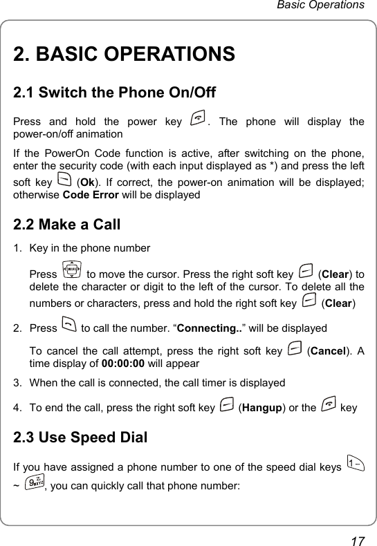 Basic Operations 2. BASIC OPERATIONS 2.1 Switch the Phone On/Off Press and hold the power key  . The phone will display the power-on/off animation If the PowerOn Code function is active, after switching on the phone, enter the security code (with each input displayed as *) and press the left soft key   (Ok). If correct, the power-on animation will be displayed; otherwise Code Error will be displayed 2.2 Make a Call 1.  Key in the phone number Press    to move the cursor. Press the right soft key   (Clear) to delete the character or digit to the left of the cursor. To delete all the numbers or characters, press and hold the right soft key   (Clear) 2. Press    to call the number. “Connecting..” will be displayed To cancel the call attempt, press the right soft key   (Cancel). A time display of 00:00:00 will appear 3.  When the call is connected, the call timer is displayed 4.  To end the call, press the right soft key   (Hangup) or the   key 2.3 Use Speed Dial If you have assigned a phone number to one of the speed dial keys   ~  , you can quickly call that phone number: 17 