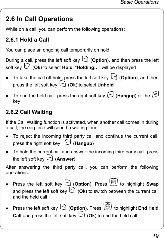 Basic Operations 2.6 In Call Operations While on a call, you can perform the following operations: 2.6.1 Hold a Call You can place an ongoing call temporarily on hold During a call, press the left soft key   (Option), and then press the left soft key   (Ok) to select Hold. “Holding…” will be displayed z To take the call off hold, press the left soft key   (Option), and then press the left soft key   (Ok) to select Unhold z To end the held call, press the right soft key   (Hangup) or the   key 2.6.2 Call Waiting If the Call Waiting function is activated, when another call comes in during a call, the earpiece will sound a waiting tone z To reject the incoming third party call and continue the current call, press the right soft key     (Hangup) z To hold the current call and answer the incoming third party call, press the left soft key   (Answer) After answering the third party call, you can perform the following operations: z Press the left soft key   (Option). Press   to highlight Swap and press the left soft key   (Ok) to switch between the current call and the held call z Press the left soft key   (Option). Press   to highlight End Held Call and press the left soft key   (Ok) to end the held call 19 