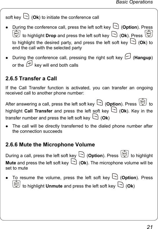 Basic Operations soft key   (Ok) to initiate the conference call z During the conference call, press the left soft key   (Option). Press  to highlight Drop and press the left soft key   (Ok). Press   to highlight the desired party, and press the left soft key   (Ok) to end the call with the selected party z During the conference call, pressing the right soft key   (Hangup) or the    key will end both calls 2.6.5 Transfer a Call If the Call Transfer function is activated, you can transfer an ongoing received call to another phone number: After answering a call, press the left soft key   (Option). Press   to highlight  Call Transfer and press the left soft key   (Ok). Key in the transfer number and press the left soft key   (Ok) z The call will be directly transferred to the dialed phone number after the connection succeeds 2.6.6 Mute the Microphone Volume During a call, press the left soft key   (Option). Press   to highlight Mute and press the left soft key   (Ok). The microphone volume will be set to mute z To resume the volume, press the left soft key   (Option). Press  to highlight Unmute and press the left soft key   (Ok) 21 