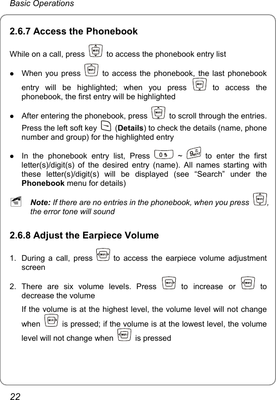 Basic Operations 2.6.7 Access the Phonebook While on a call, press    to access the phonebook entry list z When you press    to access the phonebook, the last phonebook entry will be highlighted; when you press   to access the phonebook, the first entry will be highlighted z After entering the phonebook, press    to scroll through the entries. Press the left soft key   (Details) to check the details (name, phone number and group) for the highlighted entry   z In the phonebook entry list, Press   ~   to enter the first letter(s)/digit(s) of the desired entry (name). All names starting with these letter(s)/digit(s) will be displayed (see “Search” under the Phonebook menu for details) ~ Note: If there are no entries in the phonebook, when you press  , the error tone will sound 2.6.8 Adjust the Earpiece Volume 1.  During a call, press   to access the earpiece volume adjustment screen 2. There are six volume levels. Press   to increase or   to decrease the volume If the volume is at the highest level, the volume level will not change when    is pressed; if the volume is at the lowest level, the volume level will not change when   is pressed 22 