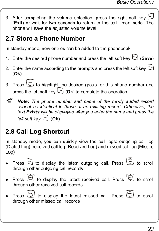 Basic Operations 3.  After completing the volume selection, press the right soft key   (Exit) or wait for two seconds to return to the call timer mode. The phone will save the adjusted volume level 2.7 Store a Phone Number In standby mode, new entries can be added to the phonebook 1.  Enter the desired phone number and press the left soft key   (Save) 2.  Enter the name according to the prompts and press the left soft key   (Ok) 3. Press   to highlight the desired group for this phone number and press the left soft key   (Ok) to complete the operation ~ Note:  The phone number and name of the newly added record cannot be identical to those of an existing record. Otherwise, the text Exists will be displayed after you enter the name and press the left soft key   (Ok) 2.8 Call Log Shortcut In standby mode, you can quickly view the call logs: outgoing call log (Dialed Log), received call log (Received Log) and missed call log (Missed Log) z Press   to display the latest outgoing call. Press   to scroll through other outgoing call records z Press   to display the latest received call. Press   to scroll through other received call records z Press   to display the latest missed call. Press   to scroll through other missed call records  23 