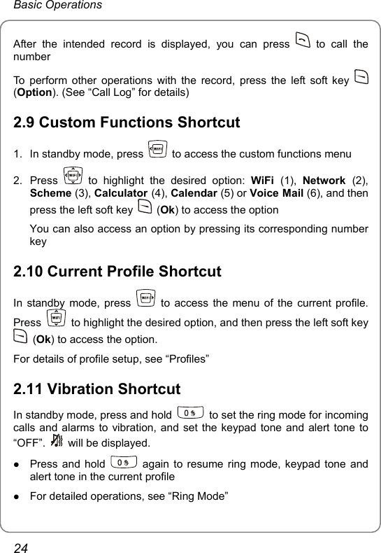 Basic Operations After the intended record is displayed, you can press   to call the number To perform other operations with the record, press the left soft key   (Option). (See “Call Log” for details) 2.9 Custom Functions Shortcut 1.  In standby mode, press    to access the custom functions menu 2. Press   to highlight the desired option: WiFi  (1),  Network  (2), Scheme (3), Calculator (4), Calendar (5) or Voice Mail (6), and then press the left soft key   (Ok) to access the option You can also access an option by pressing its corresponding number key 2.10 Current Profile Shortcut In standby mode, press    to access the menu of the current profile. Press    to highlight the desired option, and then press the left soft key  (Ok) to access the option. For details of profile setup, see “Profiles” 2.11 Vibration Shortcut In standby mode, press and hold    to set the ring mode for incoming calls and alarms to vibration, and set the keypad tone and alert tone to “OFF”.   will be displayed. z Press and hold   again to resume ring mode, keypad tone and alert tone in the current profile z For detailed operations, see “Ring Mode” 24 