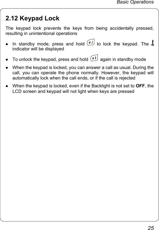 Basic Operations 2.12 Keypad Lock The keypad lock prevents the keys from being accidentally pressed, resulting in unintentional operations z In standby mode, press and hold   to lock the keypad. The   indicator will be displayed z To unlock the keypad, press and hold    again in standby mode z When the keypad is locked, you can answer a call as usual. During the call, you can operate the phone normally. However, the keypad will automatically lock when the call ends, or if the call is rejected z When the keypad is locked, even if the Backlight is not set to OFF, the LCD screen and keypad will not light when keys are pressed25 