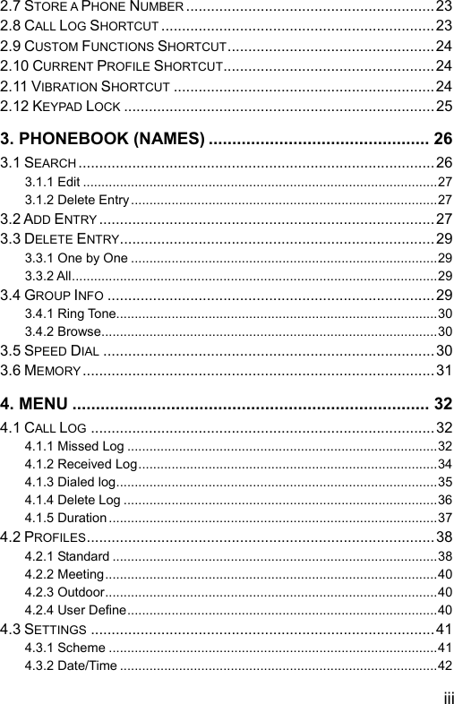  iii 2.7 STORE A PHONE NUMBER ............................................................23 2.8 CALL LOG SHORTCUT ..................................................................23 2.9 CUSTOM FUNCTIONS SHORTCUT..................................................24 2.10 CURRENT PROFILE SHORTCUT...................................................24 2.11 VIBRATION SHORTCUT ...............................................................24 2.12 KEYPAD LOCK ...........................................................................25 3. PHONEBOOK (NAMES) ............................................... 26 3.1 SEARCH ......................................................................................26 3.1.1 Edit ................................................................................................27 3.1.2 Delete Entry...................................................................................27 3.2 ADD ENTRY .................................................................................27 3.3 DELETE ENTRY............................................................................29 3.3.1 One by One ...................................................................................29 3.3.2 All...................................................................................................29 3.4 GROUP INFO ...............................................................................29 3.4.1 Ring Tone.......................................................................................30 3.4.2 Browse...........................................................................................30 3.5 SPEED DIAL ................................................................................30 3.6 MEMORY..................................................................................... 31 4. MENU ............................................................................ 32 4.1 CALL LOG ...................................................................................32 4.1.1 Missed Log ....................................................................................32 4.1.2 Received Log.................................................................................34 4.1.3 Dialed log.......................................................................................35 4.1.4 Delete Log .....................................................................................36 4.1.5 Duration .........................................................................................37 4.2 PROFILES....................................................................................38 4.2.1 Standard ........................................................................................38 4.2.2 Meeting..........................................................................................40 4.2.3 Outdoor..........................................................................................40 4.2.4 User Define....................................................................................40 4.3 SETTINGS ...................................................................................41 4.3.1 Scheme .........................................................................................41 4.3.2 Date/Time ......................................................................................42 