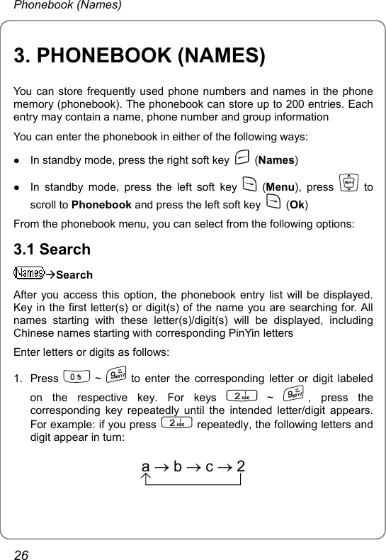 Phonebook (Names) 3. PHONEBOOK (NAMES) You can store frequently used phone numbers and names in the phone memory (phonebook). The phonebook can store up to 200 entries. Each entry may contain a name, phone number and group information You can enter the phonebook in either of the following ways: z In standby mode, press the right soft key   (Names) z In standby mode, press the left soft key   (Menu), press   to scroll to Phonebook and press the left soft key   (Ok) From the phonebook menu, you can select from the following options: 3.1 Search ÆSearch After you access this option, the phonebook entry list will be displayed. Key in the first letter(s) or digit(s) of the name you are searching for. All names starting with these letter(s)/digit(s) will be displayed, including Chinese names starting with corresponding PinYin letters Enter letters or digits as follows:   1. Press   ~   to enter the corresponding letter or digit labeled on the respective key. For keys   ~  , press the corresponding key repeatedly until the intended letter/digit appears. For example: if you press   repeatedly, the following letters and digit appear in turn:   a→b→c→2 26 