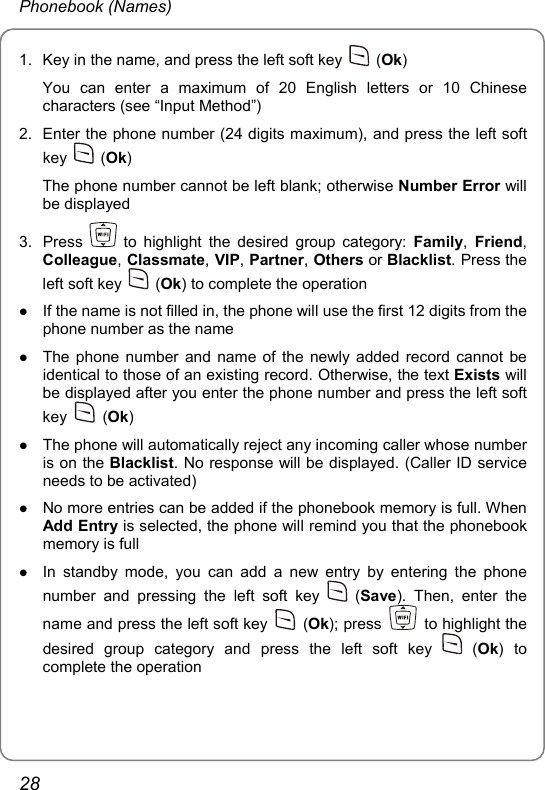 Phonebook (Names) 1.  Key in the name, and press the left soft key   (Ok) You can enter a maximum of 20 English letters or 10 Chinese characters (see “Input Method”) 2.  Enter the phone number (24 digits maximum), and press the left soft key   (Ok) The phone number cannot be left blank; otherwise Number Error will be displayed 3. Press   to highlight the desired group category: Family, Friend, Colleague, Classmate, VIP, Partner, Others or Blacklist. Press the left soft key   (Ok) to complete the operation z If the name is not filled in, the phone will use the first 12 digits from the phone number as the name z The phone number and name of the newly added record cannot be identical to those of an existing record. Otherwise, the text Exists will be displayed after you enter the phone number and press the left soft key   (Ok) z The phone will automatically reject any incoming caller whose number is on the Blacklist. No response will be displayed. (Caller ID service needs to be activated) z No more entries can be added if the phonebook memory is full. When Add Entry is selected, the phone will remind you that the phonebook memory is full z In standby mode, you can add a new entry by entering the phone number and pressing the left soft key   (Save). Then, enter the name and press the left soft key   (Ok); press    to highlight the desired group category and press the left soft key   (Ok) to complete the operation 28 