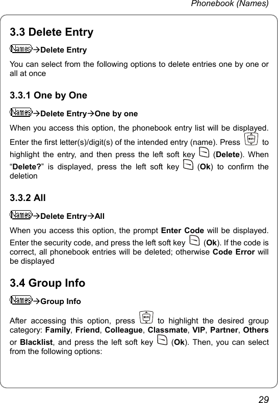 Phonebook (Names) 3.3 Delete Entry ÆDelete Entry You can select from the following options to delete entries one by one or all at once 3.3.1 One by One ÆDelete EntryÆOne by one When you access this option, the phonebook entry list will be displayed. Enter the first letter(s)/digit(s) of the intended entry (name). Press   to highlight the entry, and then press the left soft key   (Delete). When “Delete?” is displayed, press the left soft key   (Ok) to confirm the deletion 3.3.2 All ÆDelete EntryÆAll When you access this option, the prompt Enter Code will be displayed. Enter the security code, and press the left soft key   (Ok). If the code is correct, all phonebook entries will be deleted; otherwise Code Error will be displayed 3.4 Group Info ÆGroup Info After accessing this option, press   to highlight the desired group category: Family, Friend, Colleague, Classmate, VIP, Partner, Others or Blacklist, and press the left soft key   (Ok). Then, you can select from the following options: 29 