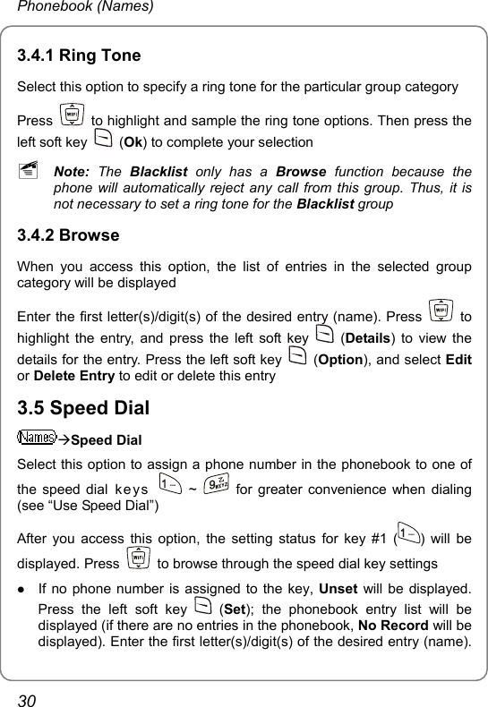 Phonebook (Names) 3.4.1 Ring Tone Select this option to specify a ring tone for the particular group category Press    to highlight and sample the ring tone options. Then press the left soft key   (Ok) to complete your selection ~ Note: The Blacklist  only has a Browse function because the phone will automatically reject any call from this group. Thus, it is not necessary to set a ring tone for the Blacklist group 3.4.2 Browse When you access this option, the list of entries in the selected group category will be displayed Enter the first letter(s)/digit(s) of the desired entry (name). Press   to highlight the entry, and press the left soft key   (Details) to view the details for the entry. Press the left soft key   (Option), and select Edit or Delete Entry to edit or delete this entry 3.5 Speed Dial ÆSpeed Dial Select this option to assign a phone number in the phonebook to one of the speed dial ke ys    ~    for greater convenience when dialing (see “Use Speed Dial”) After you access this option, the setting status for key #1 ( ) will be displayed. Press    to browse through the speed dial key settings z If no phone number is assigned to the key, Unset will be displayed. Press the left soft key   (Set); the phonebook entry list will be displayed (if there are no entries in the phonebook, No Record will be displayed). Enter the first letter(s)/digit(s) of the desired entry (name). 30 