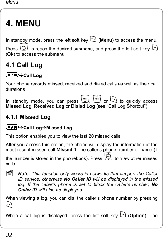 Menu 4. MENU In standby mode, press the left soft key   (Menu) to access the menu. Press    to reach the desired submenu, and press the left soft key   (Ok) to access the submenu 4.1 Call Log ÆCall Log Your phone records missed, received and dialed calls as well as their call durations In standby mode, you can press  ,   or   to quickly access Missed Log, Received Log or Dialed Log (see “Call Log Shortcut”) 4.1.1 Missed Log ÆCall LogÆMissed Log This option enables you to view the last 20 missed calls After you access this option, the phone will display the information of the most recent missed call Missed 1: the caller’s phone number or name (if the number is stored in the phonebook). Press    to view other missed calls ~ Note: This function only works in networks that support the Caller ID service; otherwise No Caller ID will be displayed in the missed log. If the caller’s phone is set to block the caller’s number, No Caller ID will also be displayed When viewing a log, you can dial the caller’s phone number by pressing . When a call log is displayed, press the left soft key   (Option). The 32 