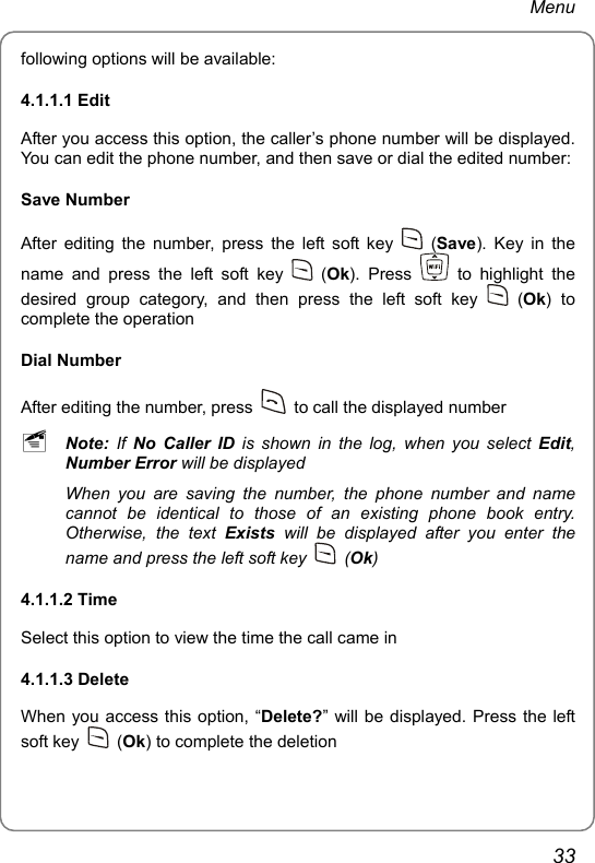 Menu following options will be available: 4.1.1.1 Edit After you access this option, the caller’s phone number will be displayed. You can edit the phone number, and then save or dial the edited number: Save Number After editing the number, press the left soft key   (Save). Key in the name and press the left soft key   (Ok). Press   to highlight the desired group category, and then press the left soft key   (Ok) to complete the operation Dial Number After editing the number, press    to call the displayed number ~ Note: If No Caller ID is shown in the log, when you select Edit, Number Error will be displayed When you are saving the number, the phone number and name cannot be identical to those of an existing phone book entry. Otherwise, the text Exists will be displayed after you enter the name and press the left soft key   (Ok) 4.1.1.2 Time Select this option to view the time the call came in 4.1.1.3 Delete   When you access this option, “Delete?” will be displayed. Press the left soft key   (Ok) to complete the deletion 33 